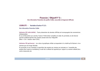 LISIBILITE - Variable d’action F 2.2 :
Une information financière lisible
Indicateur 89 (indivisibilité) : Toute présentation de données chiffrées est accompagnée des commentaires
indispensables.
En cas d’information par extraits, l’accès à l’information complète est aisée. En particulier, le site Internet
Financier / Objectif F 2 :
Une information financière de qualité, lisible, accessible et largement diffusée
IDEAS 80
En cas d’information par extraits, l’accès à l’information complète est aisée. En particulier, le site Internet
permet le téléchargement des comptes annuels dans leur intégralité
(Bilan + C.R.+ Annexe –dont C.E.R.).
Indicateur 90 (pertinence) : Les ratios et graphiques utilisés correspondent à la réalité qu’ils illustrent et ne
donnent pas une image décalée.
En particulier, et par exemple, la répartition des emplois par missions est analysée sur l ’ensemble des
emplois (hors reports et excédents), le coût de la collecte est apprécié par rapport au montant collecté (hors
autres ressources), etc.
 