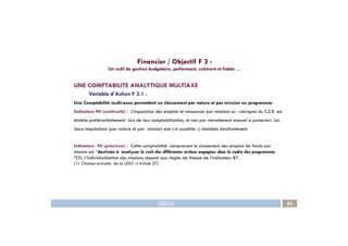 UNE COMPTABILITE ANALYTIQUE MULTIAXE
Variable d’Action F 3.1 :
Une Comptabilité multi-axes permettant un classement par nature et par mission ou programme
Indicateur 94 (continuité) : L’imputation des emplois et ressources par missions ou rubriques du C.E.R. est
établie préférentiellement lors de leur comptabilisation, et non par retraitement manuel a posteriori. Les
Financier / Objectif F 3 :
Un outil de gestion budgétaire, performant, cohérent et fiable …
IDEAS 85
deux imputations (par nature et par mission) sont (-si possible -) réalisées simultanément.
Indicateur 95 (précision) : Cette comptabilité comprenant le classement des emplois de fonds par
mission est ‘’destinée à analyser le coût des différentes actions engagées dans le cadre des programmes
‘’(1). L’individualisation des missions répond aux règles de finesse de l’indicateur 87.
(1) Citation extraite de la LOLF –( Article 27)
 