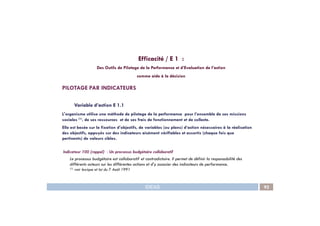 Efficacité / E 1 :
Des Outils de Pilotage de la Performance et d’Evaluation de l’action
comme aide à la décision
PILOTAGE PAR INDICATEURS
Variable d’action E 1.1
L'organisme utilise une méthode de pilotage de la performance pour l’ensemble de ses missions
IDEAS 92
L'organisme utilise une méthode de pilotage de la performance pour l’ensemble de ses missions
sociales (1), de ses ressources et de ses frais de fonctionnement et de collecte.
Elle est basée sur la fixation d’objectifs, de variables (ou plans) d’action nécessaires à la réalisation
des objectifs, appuyés sur des indicateurs aisément vérifiables et assortis (chaque fois que
pertinents) de valeurs cibles.
Indicateur 100 (rappel) : Un processus budgétaire collaboratif
Le processus budgétaire est collaboratif et contradictoire. Il permet de définir la responsabilité des
différents acteurs sur les différentes actions et d’y associer des indicateurs de performance.
(1) voir lexique et loi du 7 Août 1991
 