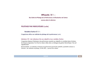 PILOTAGE PAR INDICATEURS (suite)
Variable d’action E 1.1 :
L'organisme utilise une méthode de pilotage de la performance (suite)
Efficacité / E 1 :
Des Outils de Pilotage de la Performance et d’Evaluation de l’action
comme aide à la décision
IDEAS 93
L'organisme utilise une méthode de pilotage de la performance (suite)
Indicateur 101 : des indicateurs liés aux objectifs et aux variables d’action
L'organisme dispose d’indicateurs de performance associés aux objectifs et variables/plans d’actions
de chaque programme. Il en fixe les valeurs cibles dans un dialogue de gestion hiérarchique. Il les suit
régulièrement.
Recommandation : les indicateurs d’activité et de performance peuvent être qualitatifs, quantitatifs (volume) ou
financiers ; des méthodes de pilotage ( OVAR, BSC…) peuvent être utilisées.
 