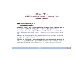 EVALUATION DES PROJETS
Variable d’action E 1.3 :
L'organisme dispose d’outils d’évaluation des projets qu’il utilise, pour les programmes gérés en
mode projet, avant (phase de choix), pendant (suivi) et après (bilan) la réalisation.
Efficacité / E 1 :
Des Outils de Pilotage de la Performance et d’Evaluation de l’action
comme aide à la décision
IDEAS 97
mode projet, avant (phase de choix), pendant (suivi) et après (bilan) la réalisation.
La gestion de projet s’applique dès lors que l’ achèvement de l’activité lui est consubstantielle. Elle
s’inscrit dans une durée déterminée à l’avance, et le jalonnement sera une variable prioritaire dans le
suivi.
Indicateur 104 : l'organisme dispose d’une méthodologie d’analyse et d’évaluation des actions à
mener en mode « projet » ou chantier.
Indicateur 105 : Les « projets » (ou chantiers) sont évalués - avec permanence des méthodes et des
critères - une première fois lors de la décision de lancement, puis régulièrement tout au long de la
réalisation, et enfin, après l’achèvement. L’historicité des évaluations est préservée et utilisée.
 