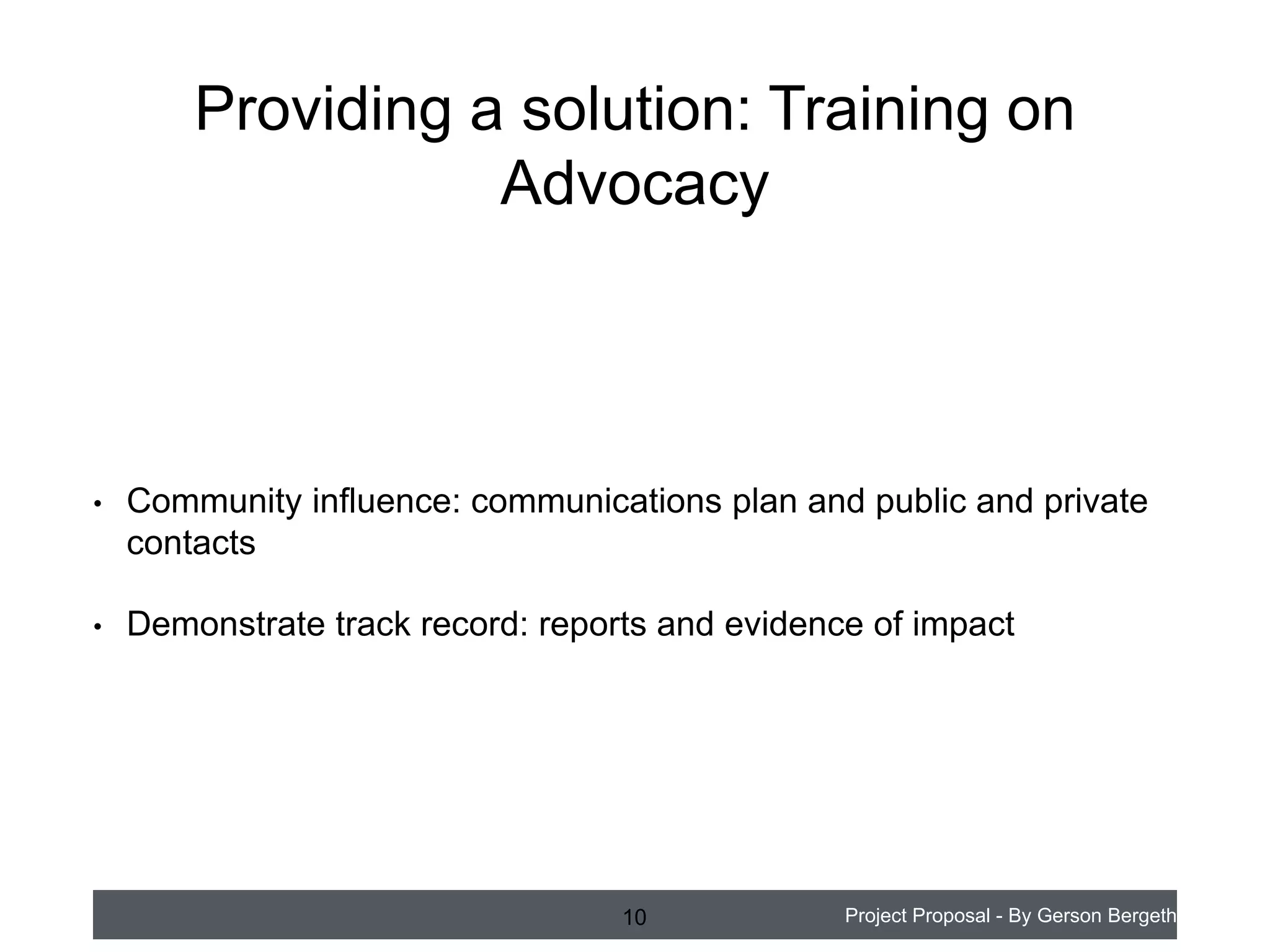 Providing a solution: Training on
Advocacy

•

Community influence: communications plan and public and private
contacts

•

Demonstrate track record: reports and evidence of impact

10

Project Proposal - By Gerson Bergeth

 
