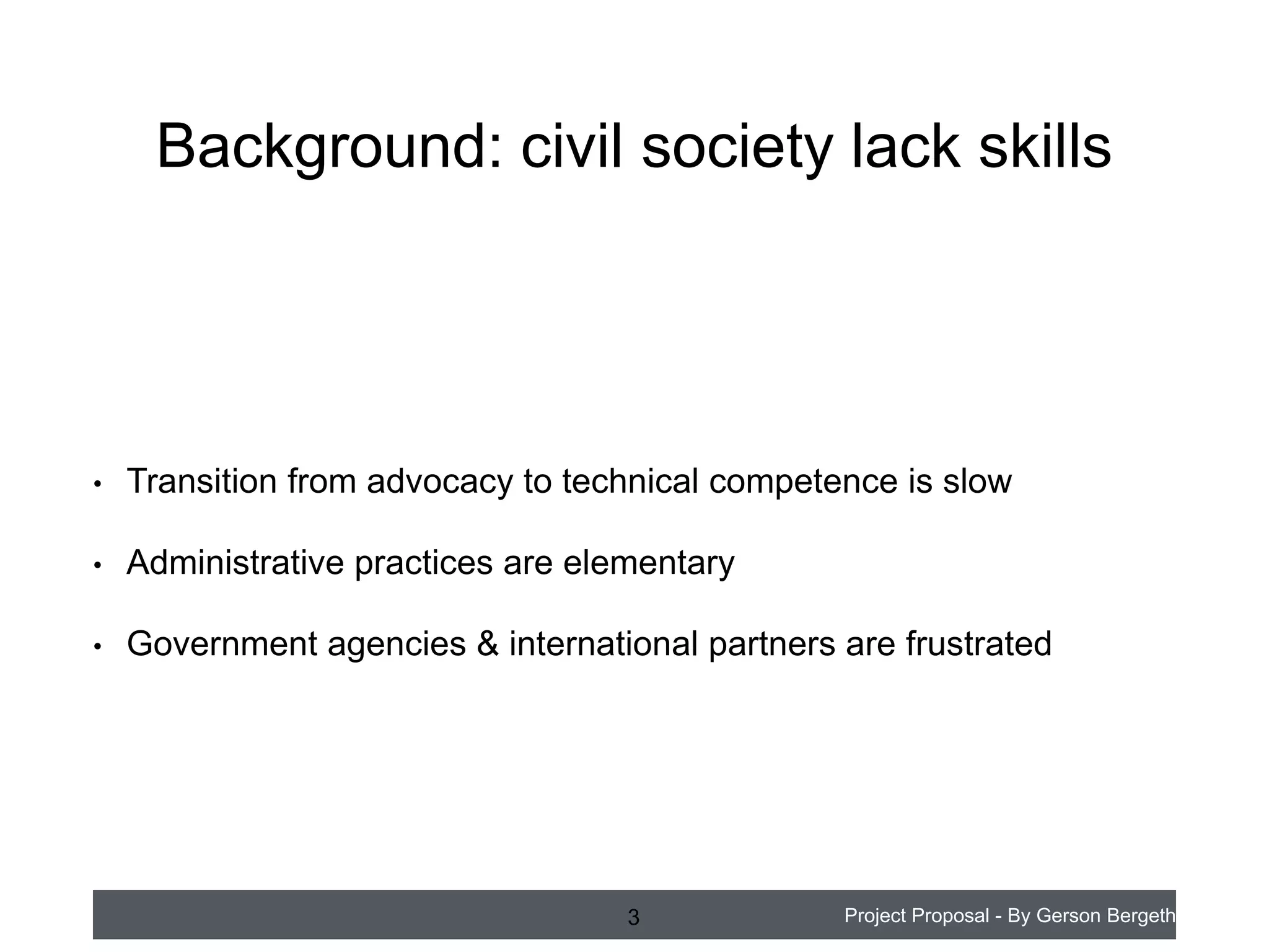 Background: civil society lack skills

•

Transition from advocacy to technical competence is slow

•

Administrative practices are elementary

•

Government agencies & international partners are frustrated

3

Project Proposal - By Gerson Bergeth

 