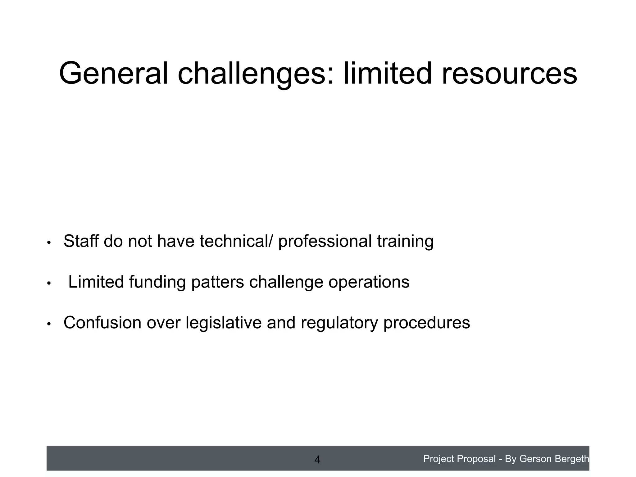General challenges: limited resources

•
•
•

Staff do not have technical/ professional training
Limited funding patterns challenge operations
Confusion over legislative and regulatory procedures

4

Project Proposal - By Gerson Bergeth

 