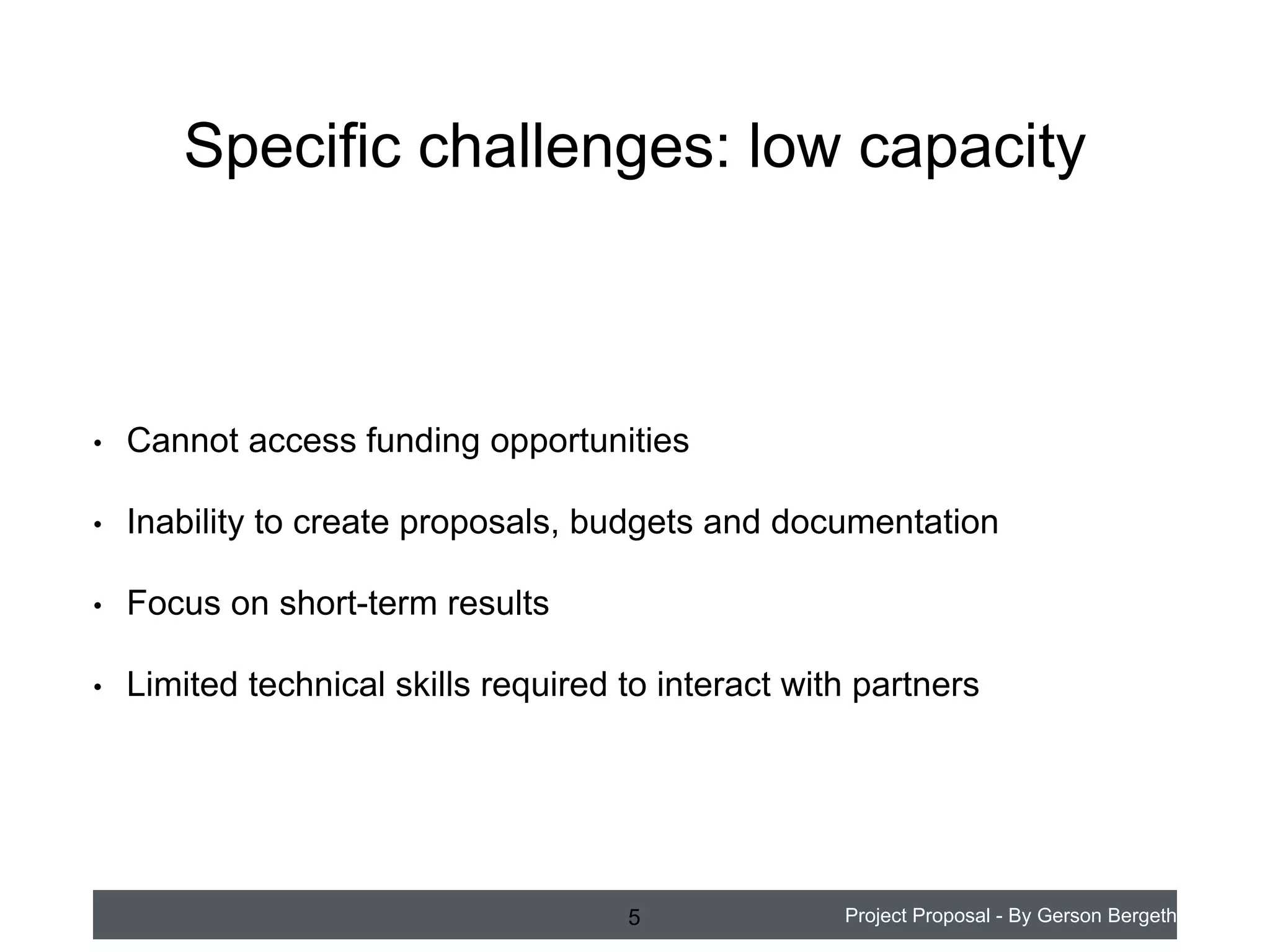 Specific challenges: low capacity

•

Cannot access funding opportunities

•

Inability to create proposals, budgets and documentation

•

Focus on short-term results

•

Limited technical skills required to interact with partners

5

Project Proposal - By Gerson Bergeth

 
