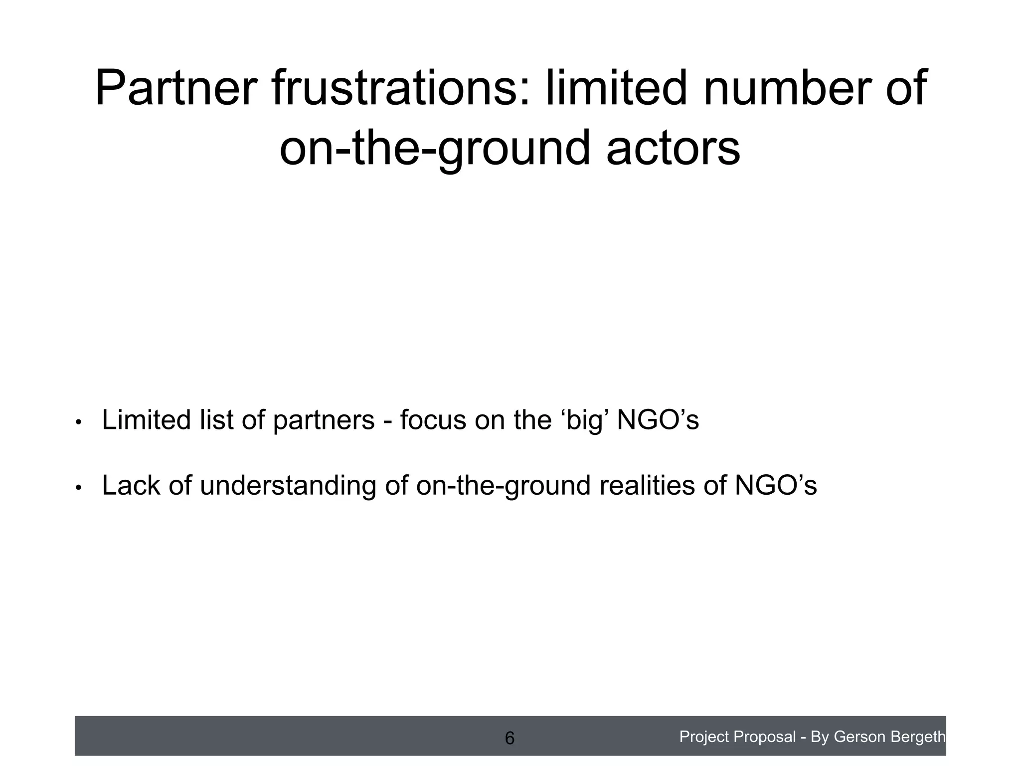 Partner frustrations: limited number of
on-the-ground actors

•

Limited list of partners - focus on the ‘big’ NGO’s

•

Lack of understanding of on-the-ground realities of NGO’s

6

Project Proposal - By Gerson Bergeth

 