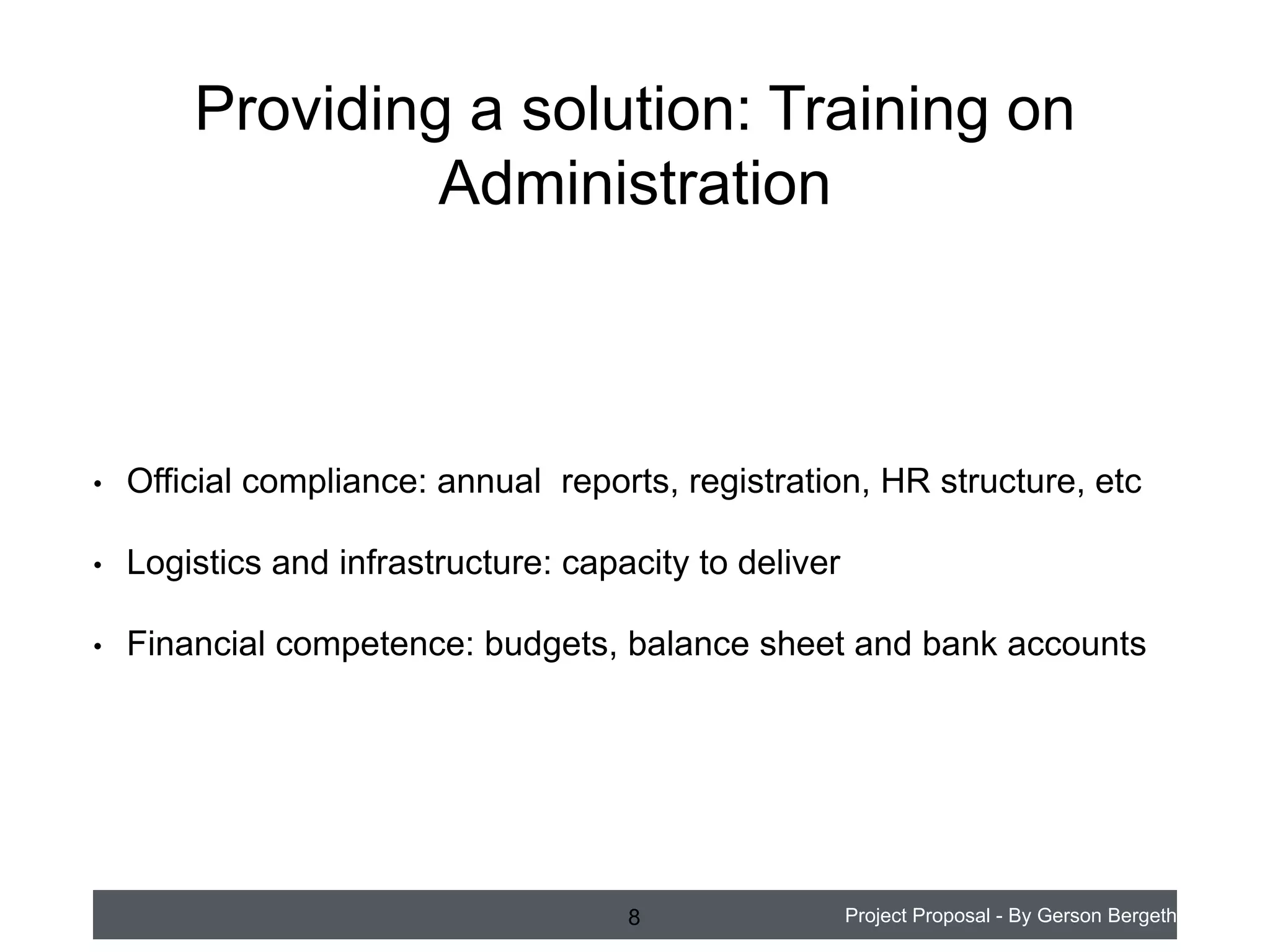 Providing a solution: Training on
Administration

•

Official compliance: annual reports, registration, HR structure, etc

•

Logistics and infrastructure: capacity to deliver

•

Financial competence: budgets, balance sheet and bank accounts

8

Project Proposal - By Gerson Bergeth

 