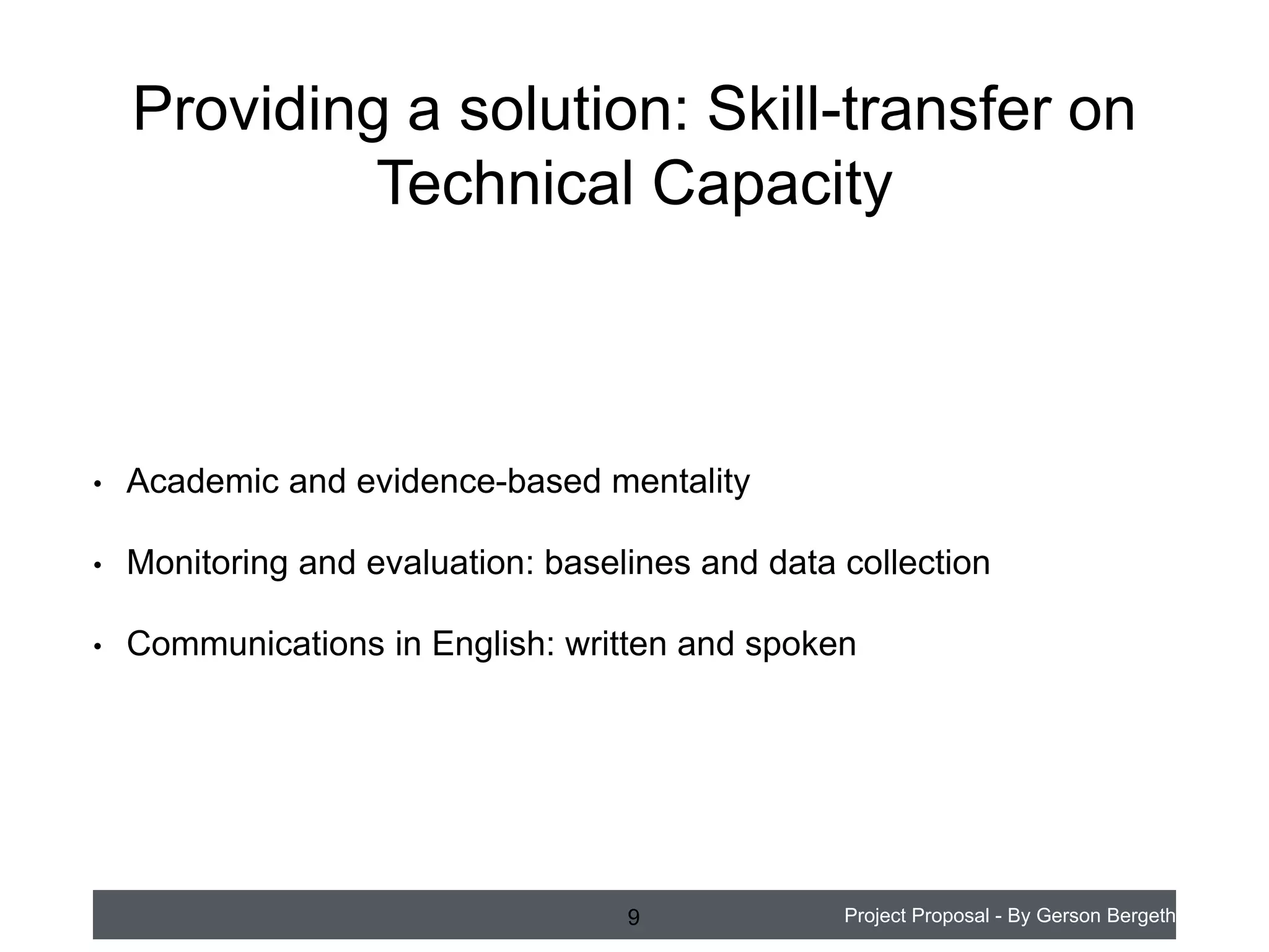 Providing a solution: Skill-transfer on
Technical Capacity

•

Academic and evidence-based mentality

•

Monitoring and evaluation: baselines and data collection

•

Communications in English: written and spoken

9

Project Proposal - By Gerson Bergeth

 