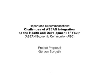 Report and Recommendations:
Challenges of ASEAN Integration
to the Health and Development of Youth
(ASEAN Economic Community - AEC)

Project Proposal
Gerson Bergeth

1

 