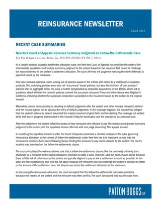 REINSURANCE NEWSLETTER
                                                                                                                March 2013



RECENT CASE SUMMARIES
New York Court of Appeals Reverses Summary Judgment on Follow-the-Settlements Case
U.S. Fid. & Guar. Co. v. Am. Re-Ins. Co., 2013 WL 451666 (N.Y. Feb. 7, 2013).

In a closely watched asbestos settlement allocation case, the New York Court of Appeals has modified the order of the
intermediate appellate court to deny summary judgment to the cedent based on two issues of fact raised to challenge
the reasonableness of the cedent’s settlement allocation. The court affirmed the judgment rejecting the other defenses to
payment raised by the reinsurers.

This case involved asbestos claims arising out of policies issued in the 1950s and 1960s to a distributor of asbestos
products. The underlying policies were also not “occurrence” based policies, but were the old form of “per accident”
policies with no aggregate limits. The case is further complicated by corporate acquisitions in the 1960s, which led to
questions about whether the cedent’s policies covered the successor company. Those and other issues were litigated in
California, including whether the successor corporation succeeded to the insurance issued by the cedent to the original
insured.

Meanwhile, claims came pouring in, resulting in default judgments after the cedent and other insurers refused to defend
and the insured agreed not to oppose the entry of default judgments. In the coverage litigation, the insured had alleged
that the cedent’s refusal to defend breached the implied covenant of good faith and fair dealing. The coverage suit settled
while trial was in progress and resulted in the insured’s filing for bankruptcy and the creation of an asbestos trust.

After the settlement, the cedent billed the excess-of-loss reinsurers who refused to pay. The motion court granted summary
judgment to the cedent and the appellate division affirmed with one judge dissenting. This appeal ensued.

In modifying the appellate division’s order, the Court of Appeals presented a detailed analysis of the rules governing
reinsurance allocation in the context of follow-the-settlements under New York law. It is important to note that the
reinsurance contracts here had a following clause binding the reinsurer to pay claims allowed by the cedent. The court’s
analysis was premised on the follow-the-settlements clause.

The court articulated the well-established rule that a follow-the-settlements clause (like the one here) ordinarily bars
challenge by a reinsurer to the ceding company’s decision to settle a case. That rule, said the court, makes sense because
there is little risk of unfairness as the parties are typically aligned to pay as low a settlement amount as possible. In this
case, the few exceptions to that rule did not apply because the reinsurers did not challenge the cedent’s decision to settle
or the amount of the settlement. Here, the dispute was about the settlement allocation to the reinsurers.

In discussing the reinsurance allocation, the court accepted that the follow-the-settlements rule raises problems
because the interest of the cedent and the reinsurer may often conflict. The court concluded that was the case here,
 