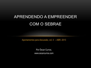 APRENDENDO A EMPREENDER
          COM O SEBRAE


  Apontamentos para discussão, vol. II – ABR. 2013



                 Por Óscar Curros,
               www.oscarcurros.com
 