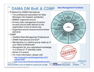 TITLE
                                                                               Data	
  Management	
  Func-ons	
  
                     DAMA DM BoK & CDMP
          • Published by DAMA International
            – The professional association for Data
              Managers (40 chapters worldwide)
            – DMBoK organized around
            – Primary data management functions
              focused around data delivery to the
              organization (more at dama.org)
            – Organized around several environmental
              elements
          • CDMP
            – Certified Data Management Professional
            – DAMA International and ICCP
            – Membership in a distinct group made up of
              your fellow professionals
            – Recognition for your specialized knowledge
              in a choice of 17 specialty areas
            – Series of 3 exams
            – For more information, please visit:
                        • http://www.dama.org/i4a/pages/index.cfm?
                          pageid=3399
                        • http://iccp.org/certification/designations/cdmp                                   #dataed
        PRODUCED BY                                                                 CLASSIFICATION   DATA        SLIDE
        DATA BLUEPRINT 10124-C W. BROAD ST, GLEN ALLEN, VA 23060                    EDUCATION        2/14/2012           11
© Copyright this and previous years by Data Blueprint - all rights reserved!
 