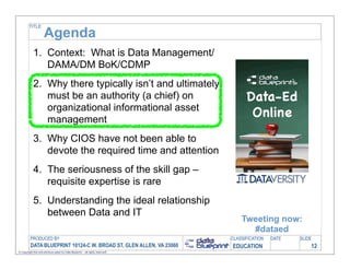 TITLE

                     Agenda
            1. Context: What is Data Management/
               DAMA/DM BoK/CDMP
            2. Why there typically isn’t and ultimately
               must be an authority (a chief) on
               organizational informational asset
               management
            3. Why CIOS have not been able to
               devote the required time and attention
            4. The seriousness of the skill gap –
               requisite expertise is rare
            5. Understanding the ideal relationship
               between Data and IT
                                                                                   Tweeting now:
                                                                                     #dataed
         PRODUCED BY                                                           CLASSIFICATION   DATE   SLIDE
          DATA BLUEPRINT 10124-C W. BROAD ST, GLEN ALLEN, VA 23060             EDUCATION                   12
© Copyright this and previous years by Data Blueprint - all rights reserved!
 