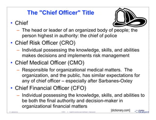 The "Chief Officer" Title
   • Chief
                   – The head or leader of an organized body of people; the
                     person highest in authority: the chief of police
   • Chief Risk Officer (CRO)
                   – Individual possessing the knowledge, skills, and abilities
                     makes decisions and implements risk management
   • Chief Medical Officer (CMO)
                   – Responsible for organizational medical matters. The
                     organization, and the public, has similar expectations for
                     any of chief officer – especially after Sarbanes-Oxley
   • Chief Financial Officer (CFO)
                   – Individual possessing the knowledge, skills, and abilities to
                     be both the final authority and decision-maker in
                     organizational financial matters
18 - datablueprint.com                   3/14/2013   ©   Copyright this and previous years by Data Blueprint - all rights reserved!
                                                                                                                                      [dictionary.com]
 