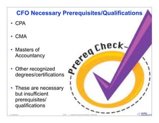 CFO Necessary Prerequisites/Qualifications
   • CPA

   • CMA

   • Masters of
     Accountancy

   • Other recognized
     degrees/certifications

   • These are necessary
     but insufficient
     prerequisites/
     qualifications
19 - datablueprint.com          3/14/2013   ©   Copyright this and previous years by Data Blueprint - all rights reserved!
 