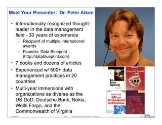 Meet Your Presenter: Dr. Peter Aiken

  • Internationally recognized thought-
    leader in the data management
    field - 30 years of experience
                  – Recipient of multiple international
                    awards
                  – Founder, Data Blueprint
                    (http://datablueprint.com)
  • 7 books and dozens of articles
  • Experienced w/ 500+ data
    management practices in 20
    countries
  • Multi-year immersions with
    organizations as diverse as the
    US DoD, Deutsche Bank, Nokia,
    Wells Fargo, and the
    Commonwealth of Virginia
3 - datablueprint.com                      3/14/2013   ©   Copyright this and previous years by Data Blueprint - all rights reserved!
 