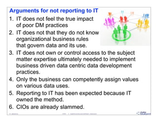Arguments for not reporting to IT
1. IT does not feel the true impact
   of poor DM practices
2. IT does not that they do not know
   organizational business rules
   that govern data and its use.
3. IT does not own or control access to the subject
   matter expertise ultimately needed to implement
   business driven data centric data development
   practices.
4. Only the business can competently assign values
   on various data uses.
5. Reporting to IT has been expected because IT
   owned the method.
6. CIOs are already slammed.
40 - datablueprint.com   3/14/2013   ©   Copyright this and previous years by Data Blueprint - all rights reserved!
 