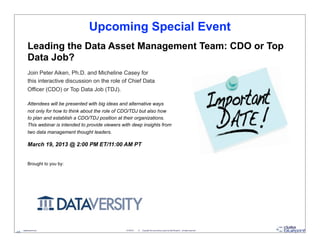 Upcoming Special Event
            Leading the Data Asset Management Team: CDO or Top
            Data Job?
            Join Peter Aiken, Ph.D. and Micheline Casey for
            this interactive discussion on the role of Chief Data
            Officer (CDO) or Top Data Job (TDJ).

            Attendees will be presented with big ideas and alternative ways
            not only for how to think about the role of CDO/TDJ but also how
            to plan and establish a CDO/TDJ position at their organizations.
            This webinar is intended to provide viewers with deep insights from
            two data management thought leaders.

            March 19, 2013 @ 2:00 PM ET/11:00 AM PT


            Brought to you by:




     - datablueprint.com                                  3/14/2013   ©   Copyright this and previous years by Data Blueprint - all rights reserved!
45
 