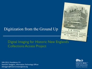 Digitization from the Ground Up




VRA 2013, Providence, R.I.
David M. Dwiggins, Information Technology Officer
ddwiggins@historicnewengland.org
 