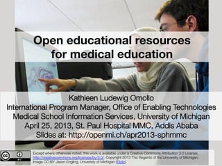 Open educational resources 
for medical education
Kathleen Ludewig Omollo
International Program Manager, Ofﬁce of Enabling Technologies
Medical School Information Services, University of Michigan 
April 25, 2013, St. Paul Hospital MMC, Addis Ababa
Slides at: http://openmi.ch/apr2013-sphmmc
Except where otherwise noted, this work is available under a Creative Commons Attribution 3.0 License.
http://creativecommons.org/licenses/by/3.0/. Copyright 2013 The Regents of the University of Michigan. 
Image CC:BY Jason Engling, Univeristy of Michigan (Flickr).
 
