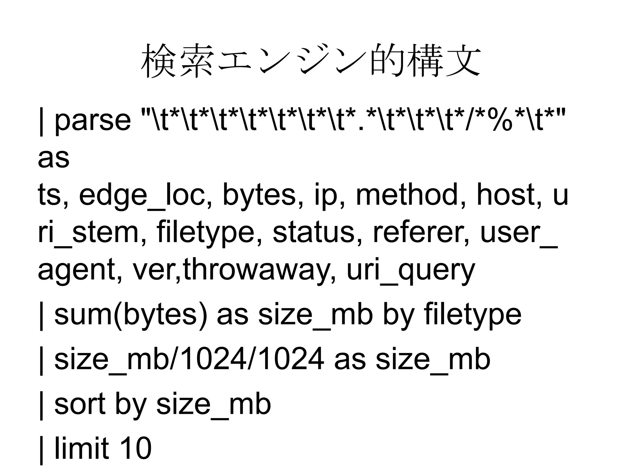 検索エンジン的構文
| parse "t*t*t*t*t*t*t*.*t*t*t*/*%*t*"
as
ts, edge_loc, bytes, ip, method, host, u
ri_stem, filetype, status, referer, user_
agent, ver,throwaway, uri_query
| sum(bytes) as size_mb by filetype
| size_mb/1024/1024 as size_mb
| sort by size_mb
| limit 10
 