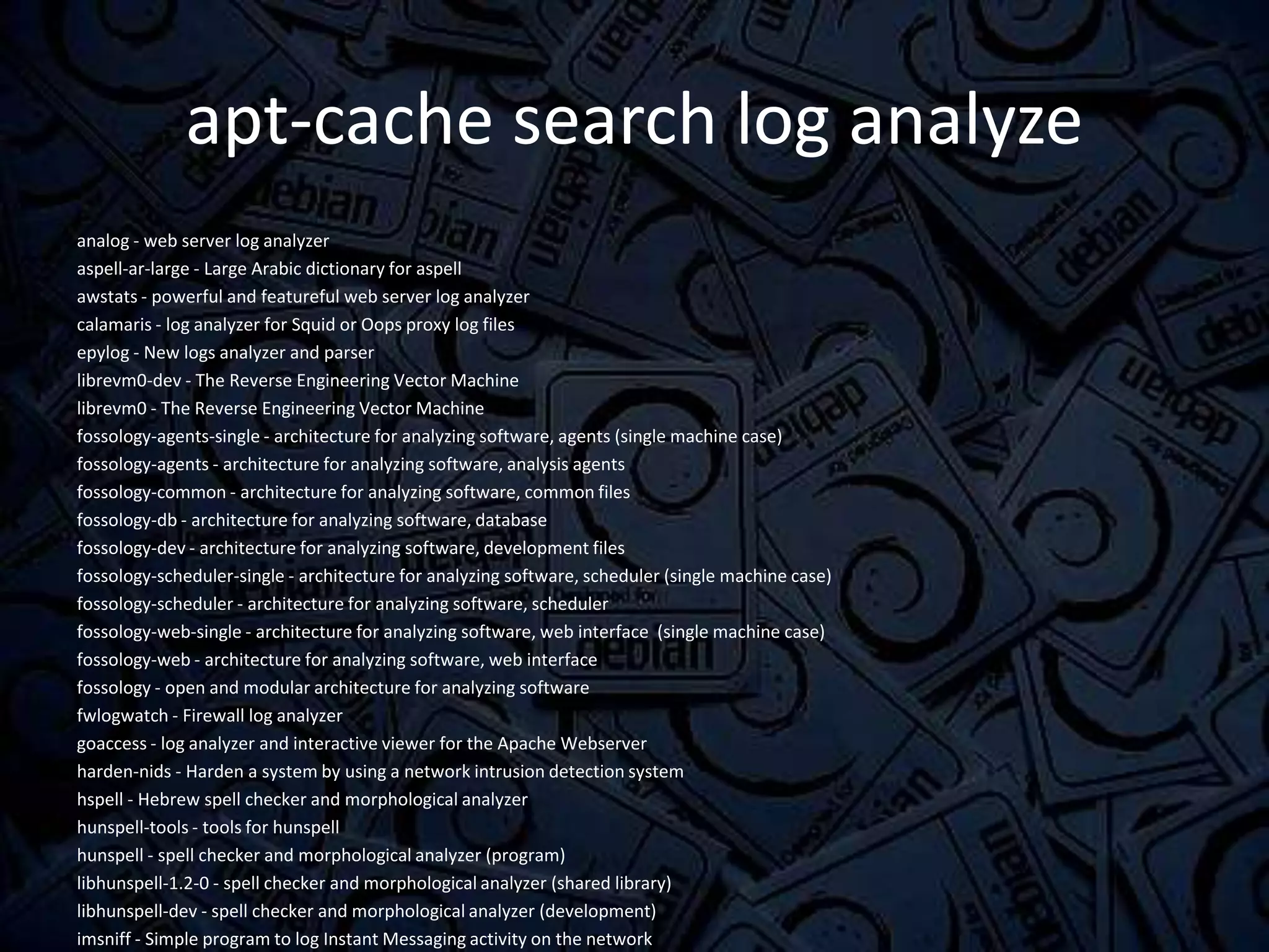 apt-cache search log analyze
analog - web server log analyzer
aspell-ar-large - Large Arabic dictionary for aspell
awstats - powerful and featureful web server log analyzer
calamaris - log analyzer for Squid or Oops proxy log files
epylog - New logs analyzer and parser
librevm0-dev - The Reverse Engineering Vector Machine
librevm0 - The Reverse Engineering Vector Machine
fossology-agents-single - architecture for analyzing software, agents (single machine case)
fossology-agents - architecture for analyzing software, analysis agents
fossology-common - architecture for analyzing software, common files
fossology-db - architecture for analyzing software, database
fossology-dev - architecture for analyzing software, development files
fossology-scheduler-single - architecture for analyzing software, scheduler (single machine case)
fossology-scheduler - architecture for analyzing software, scheduler
fossology-web-single - architecture for analyzing software, web interface (single machine case)
fossology-web - architecture for analyzing software, web interface
fossology - open and modular architecture for analyzing software
fwlogwatch - Firewall log analyzer
goaccess - log analyzer and interactive viewer for the Apache Webserver
harden-nids - Harden a system by using a network intrusion detection system
hspell - Hebrew spell checker and morphological analyzer
hunspell-tools - tools for hunspell
hunspell - spell checker and morphological analyzer (program)
libhunspell-1.2-0 - spell checker and morphological analyzer (shared library)
libhunspell-dev - spell checker and morphological analyzer (development)
imsniff - Simple program to log Instant Messaging activity on the network
 