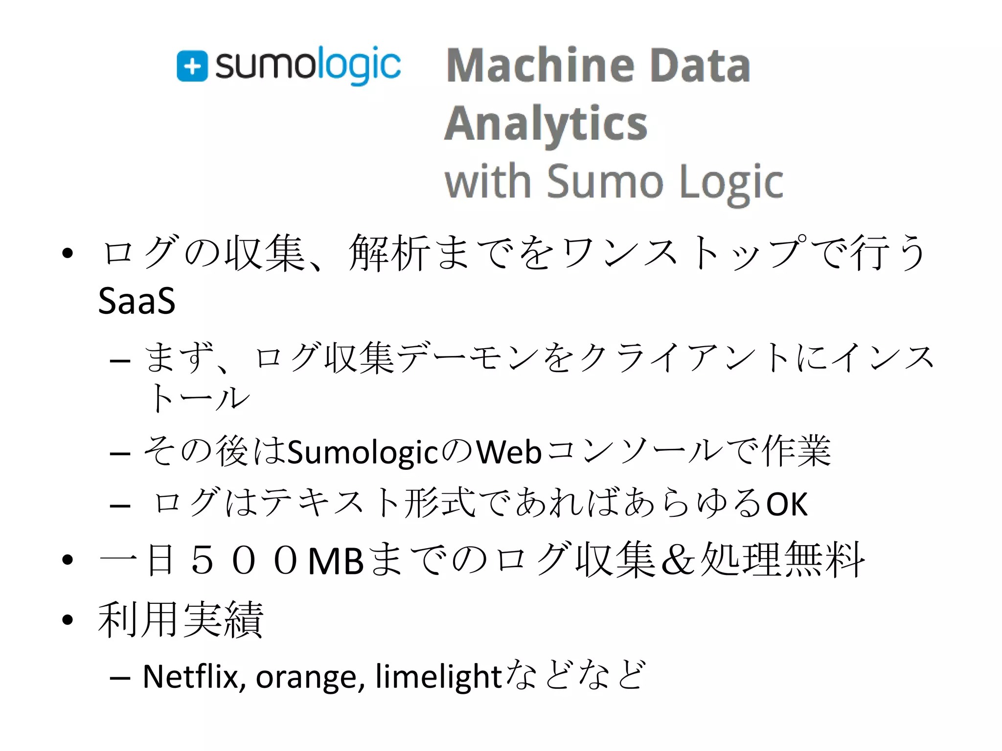 • ログの収集、解析までをワンストップで行う
  SaaS
 – まず、ログ収集デーモンをクライアントにインス
   トール
 – その後はSumologicのWebコンソールで作業
 – ログはテキスト形式であればあらゆるOK
• 一日５００MBまでのログ収集＆処理無料
• 利用実績
 – Netflix, orange, limelightなどなど
 