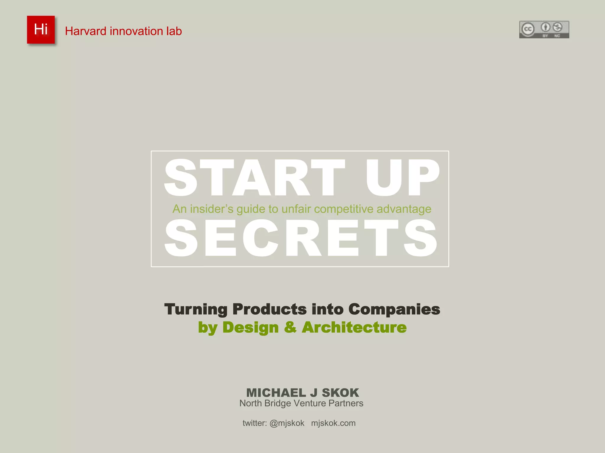Harvard innovation lab :       Michael J Skok :           Startup Secrets :   Product to Company
 Hi
Hi    Harvard innovation lab
         #innovationlab              @mjskok                     #startupsecrets    www.mjskok.com




                           START UP
                           SECRETS
                             An insider’s guide to unfair competitive advantage




                           Turning Products into Companies
                               by Design & Architecture



                                           MICHAEL J SKOK
                                         North Bridge Venture Partners

                                          twitter: @mjskok mjskok.com
                                                                                                         1
 
