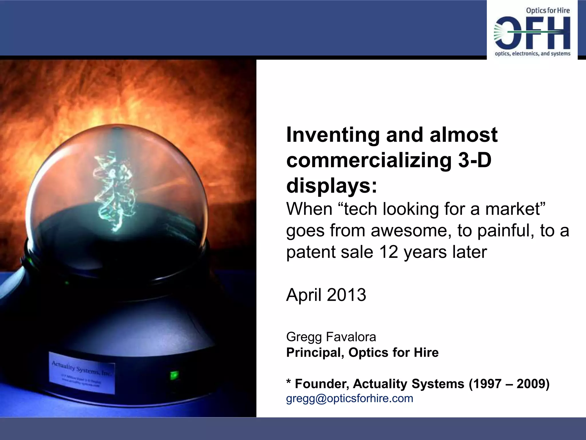 Inventing and almost
                      commercializing 3-D
                      displays:
                      When “tech looking for a market”
                      goes from awesome, to painful, to a
                      patent sale 12 years later

                      April 2013

                      Gregg Favalora
                      Principal, Optics for Hire

                      * Founder, Actuality Systems (1997 – 2009)
                      gregg@opticsforhire.com

Client Confidential
 