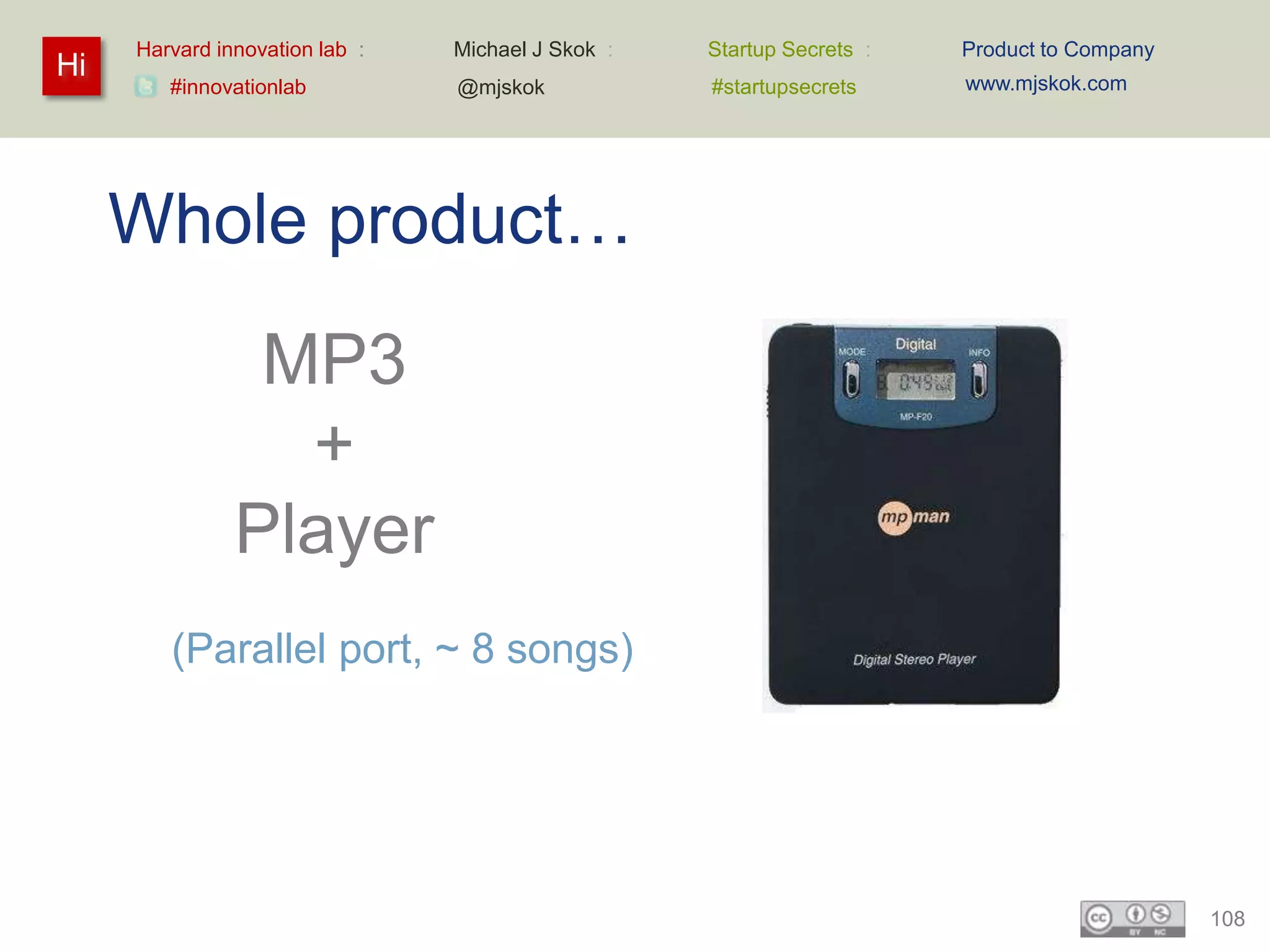 Harvard innovation lab :   Michael J Skok :   Startup Secrets :   Product to Company
Hi                                                                     www.mjskok.com
        #innovationlab          @mjskok            #startupsecrets




     Whole product…
                MP3
                 +
               Player
        (Parallel port, ~ 8 songs)




                                                                                            108
 