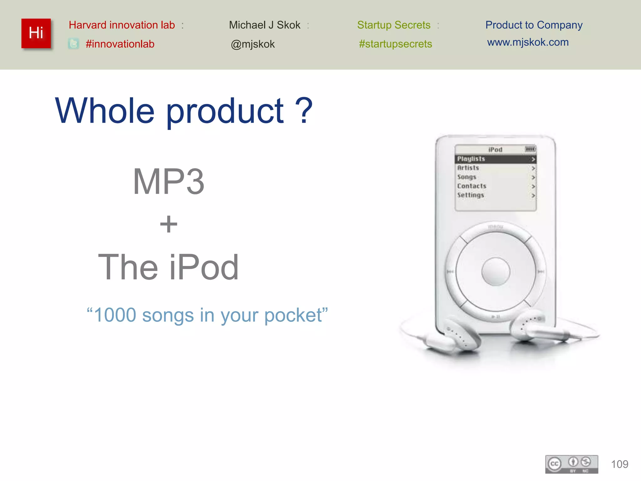 Harvard innovation lab :   Michael J Skok :   Startup Secrets :   Product to Company
Hi                                                                     www.mjskok.com
        #innovationlab          @mjskok            #startupsecrets




     Whole product ?
             MP3
              +
           The iPod
        “1000 songs in your pocket”




                                                                                            109
 