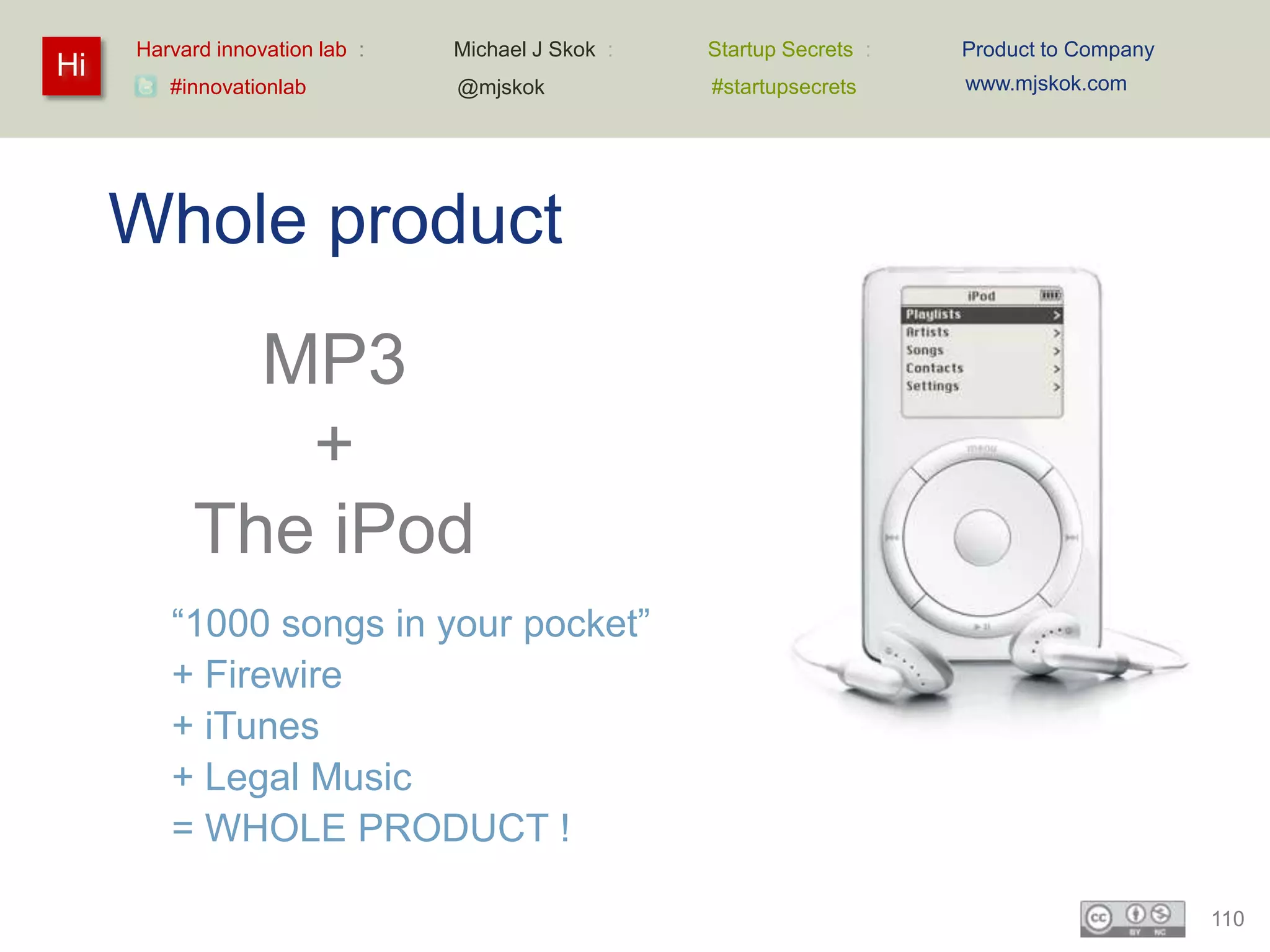 Harvard innovation lab :   Michael J Skok :   Startup Secrets :   Product to Company
Hi                                                                     www.mjskok.com
        #innovationlab          @mjskok            #startupsecrets




     Whole product
             MP3
              +
           The iPod
        “1000 songs in your pocket”
        + Firewire
        + iTunes
        + Legal Music
        = WHOLE PRODUCT !

                                                                                            110
 