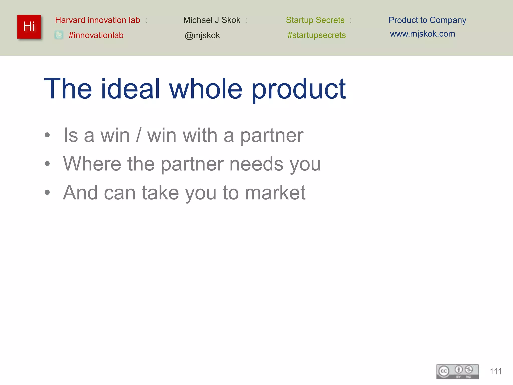 Harvard innovation lab :   Michael J Skok :   Startup Secrets :   Product to Company
Hi                                                                      www.mjskok.com
         #innovationlab          @mjskok            #startupsecrets




     The ideal whole product
     • Is a win / win with a partner
     • Where the partner needs you
     • And can take you to market




                                                                                             111
 