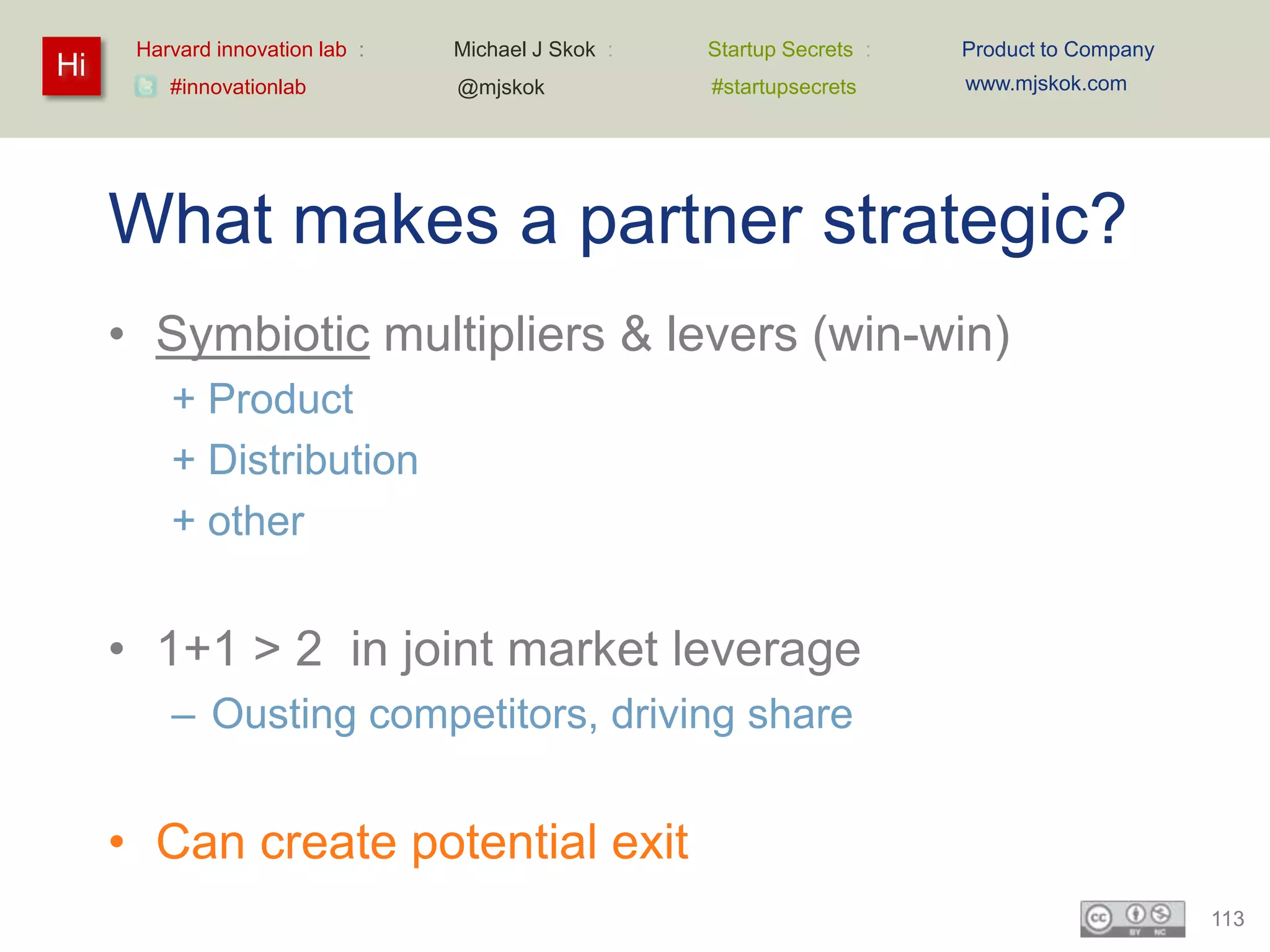 Harvard innovation lab :   Michael J Skok :   Startup Secrets :   Product to Company
Hi                                                                      www.mjskok.com
         #innovationlab          @mjskok            #startupsecrets




     What makes a partner strategic?
     • Symbiotic multipliers & levers (win-win)
         + Product
         + Distribution
         + other


     • 1+1 > 2 in joint market leverage
         – Ousting competitors, driving share


     • Can create potential exit
                                                                                             113
 