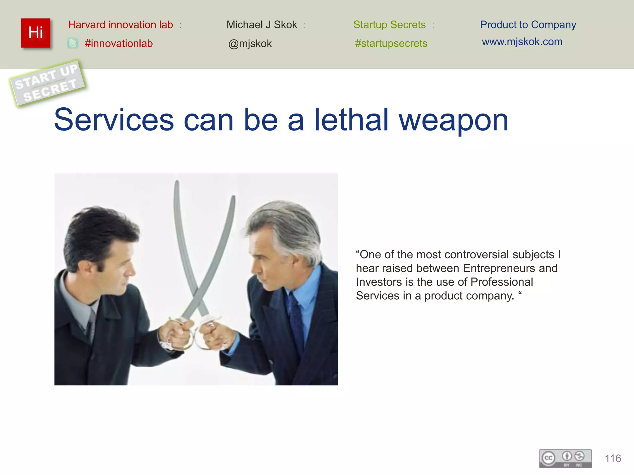 Harvard innovation lab :   Michael J Skok :   Startup Secrets :       Product to Company
Hi                                                                           www.mjskok.com
         #innovationlab          @mjskok            #startupsecrets




     Services can be a lethal weapon



                                                    “One of the most controversial subjects I
                                                    hear raised between Entrepreneurs and
                                                    Investors is the use of Professional
                                                    Services in a product company. “




                                                                                                 116
 