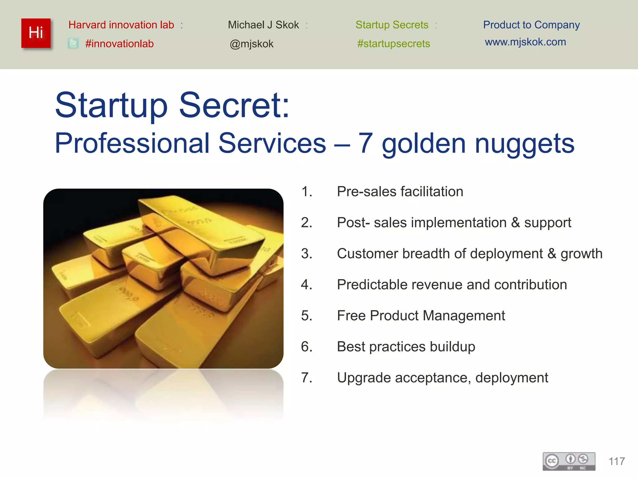 Harvard innovation lab :   Michael J Skok :      Startup Secrets :     Product to Company
Hi                                                                           www.mjskok.com
         #innovationlab          @mjskok               #startupsecrets




     Startup Secret:
     Professional Services – 7 golden nuggets
                                               1.   Pre-sales facilitation

                                               2.   Post- sales implementation & support

                                               3.   Customer breadth of deployment & growth

                                               4.   Predictable revenue and contribution

                                               5.   Free Product Management

                                               6.   Best practices buildup

                                               7.   Upgrade acceptance, deployment




                                                                                                  117
 