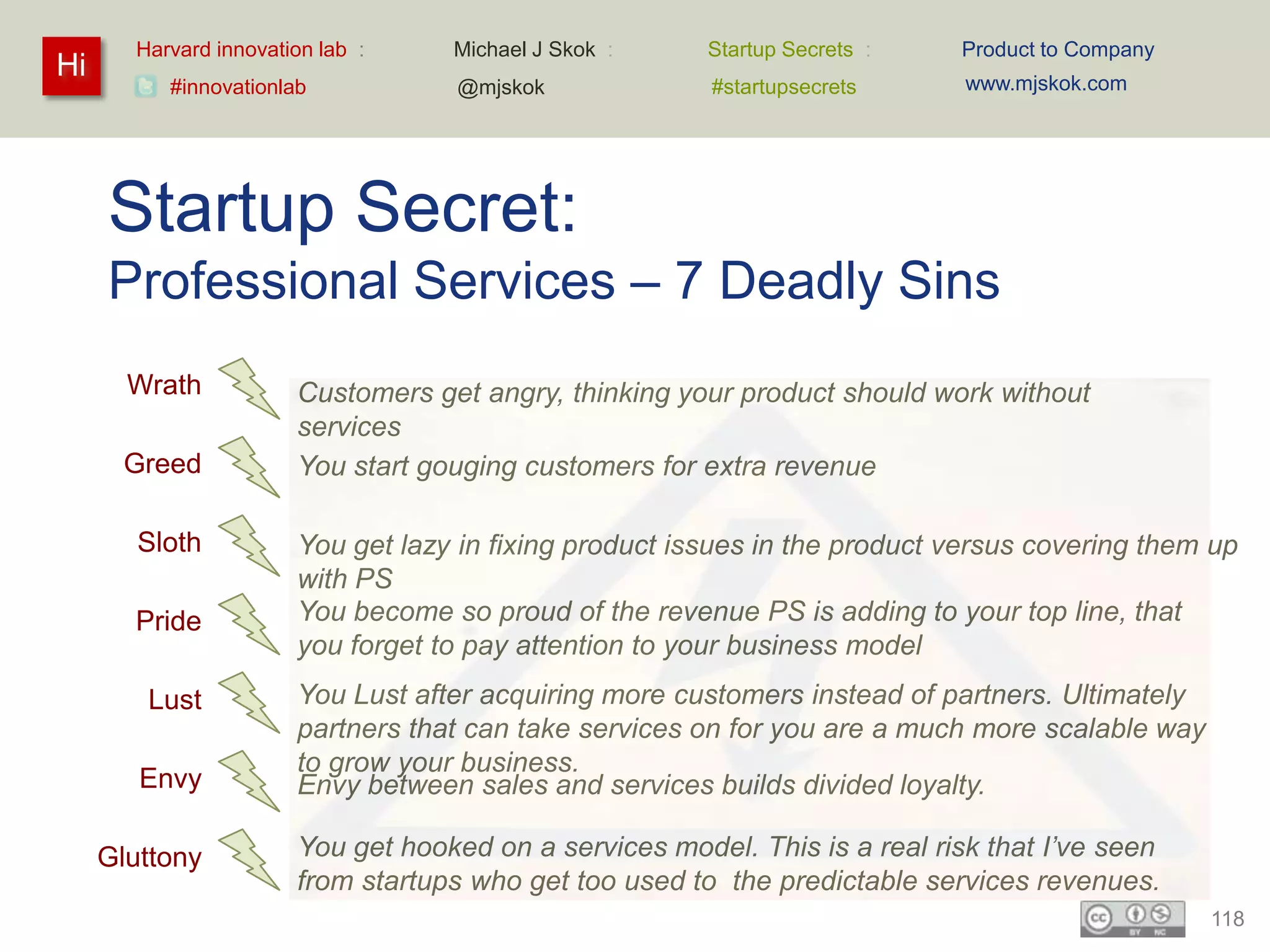 Harvard innovation lab :    Michael J Skok :     Startup Secrets :   Product to Company
Hi                                                                           www.mjskok.com
          #innovationlab           @mjskok              #startupsecrets




     Startup Secret:
     Professional Services – 7 Deadly Sins
       Wrath           Customers get angry, thinking your product should work without
                       services
       Greed           You start gouging customers for extra revenue

        Sloth          You get lazy in fixing product issues in the product versus covering them up
                       with PS
       Pride           You become so proud of the revenue PS is adding to your top line, that
                       you forget to pay attention to your business model
        Lust           You Lust after acquiring more customers instead of partners. Ultimately
                       partners that can take services on for you are a much more scalable way
                       to grow your business.
        Envy           Envy between sales and services builds divided loyalty.

     Gluttony          You get hooked on a services model. This is a real risk that I’ve seen
                       from startups who get too used to the predictable services revenues.
                                                                                                 118
 