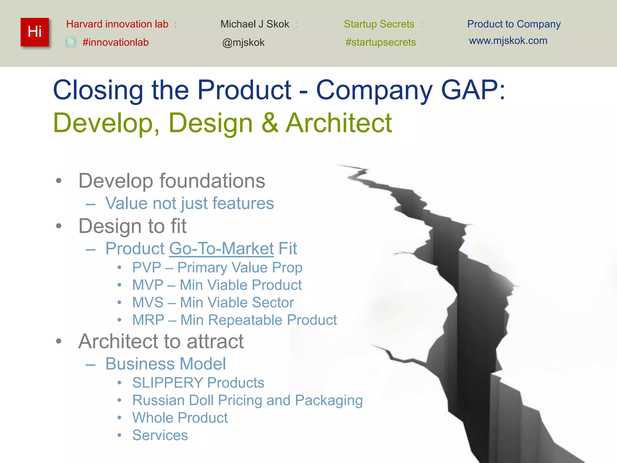 Harvard innovation lab :   Michael J Skok :   Startup Secrets :   Product to Company
Hi                                                                      www.mjskok.com
         #innovationlab          @mjskok            #startupsecrets




     Closing the Product - Company GAP:
     Develop, Design & Architect

     • Develop foundations
          – Value not just features
     • Design to fit
          – Product Go-To-Market Fit
                •   PVP – Primary Value Prop
                •   MVP – Min Viable Product
                •   MVS – Min Viable Sector
                •   MRP – Min Repeatable Product
     • Architect to attract
          – Business Model
                •   SLIPPERY Products
                •   Russian Doll Pricing and Packaging
                •   Whole Product
                •   Services
                                                                                             119
 