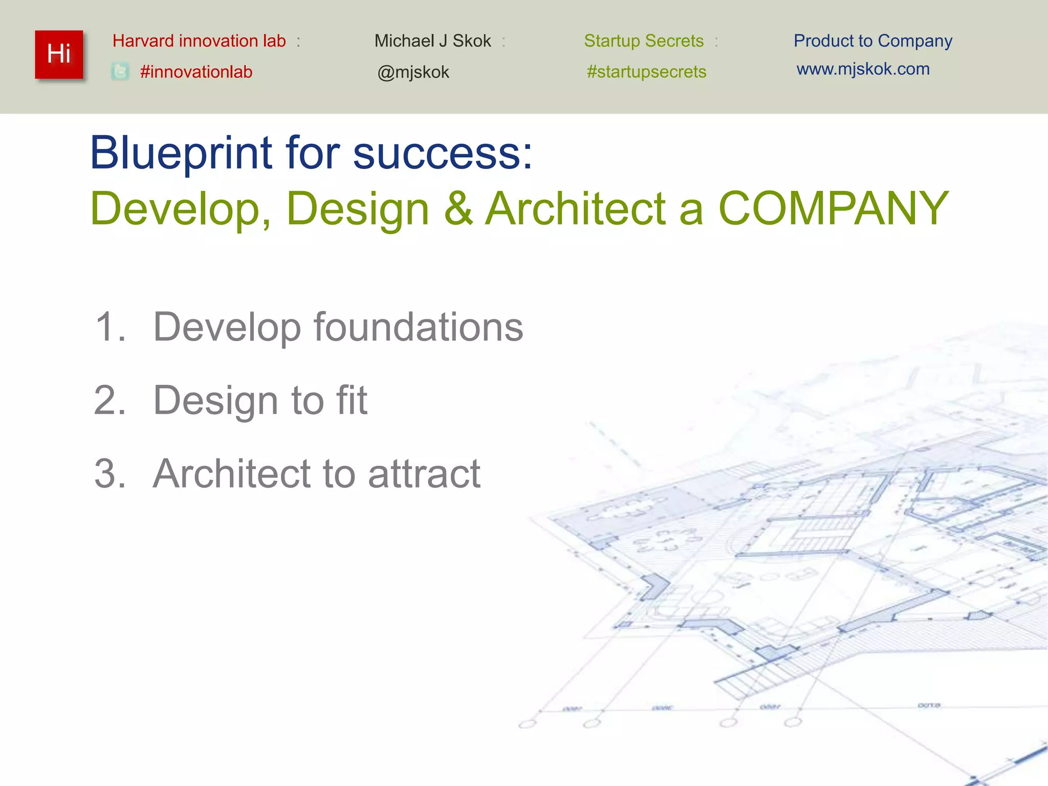 Harvard innovation lab :   Michael J Skok :   Startup Secrets :   Product to Company
Hi                                                                      www.mjskok.com
         #innovationlab          @mjskok            #startupsecrets




     Blueprint for success:
     Develop, Design & Architect a COMPANY

     1. Develop foundations
     2. Design to fit
     3. Architect to attract




                                                                                             120
 