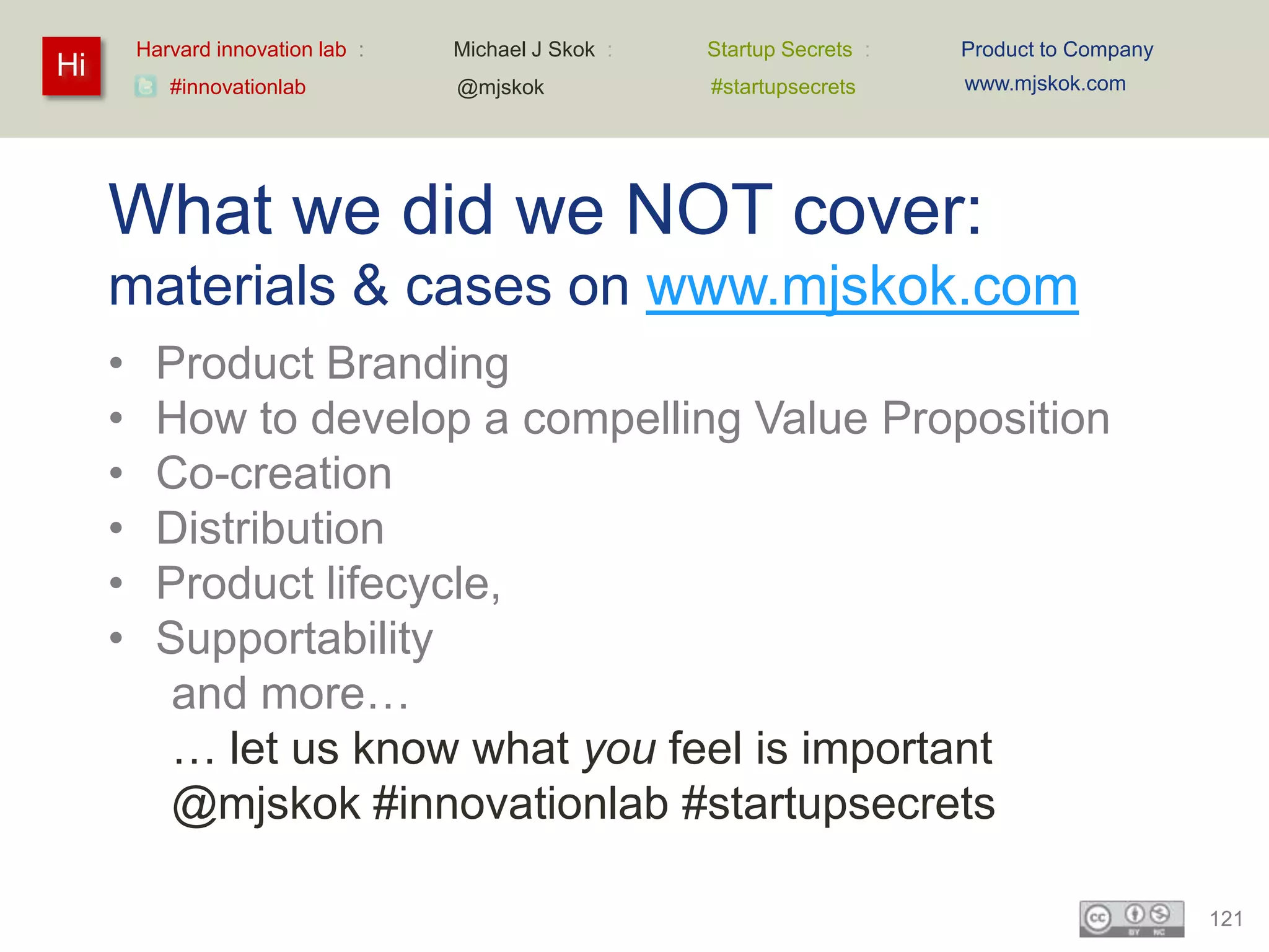 Harvard innovation lab :   Michael J Skok :   Startup Secrets :   Product to Company
Hi                                                                         www.mjskok.com
            #innovationlab          @mjskok            #startupsecrets




     What we did we NOT cover:
     materials & cases on www.mjskok.com
     •     Product Branding
     •     How to develop a compelling Value Proposition
     •     Co-creation
     •     Distribution
     •     Product lifecycle,
     •     Supportability
            and more…
            … let us know what you feel is important
            @mjskok #innovationlab #startupsecrets

                                                                                                121
 