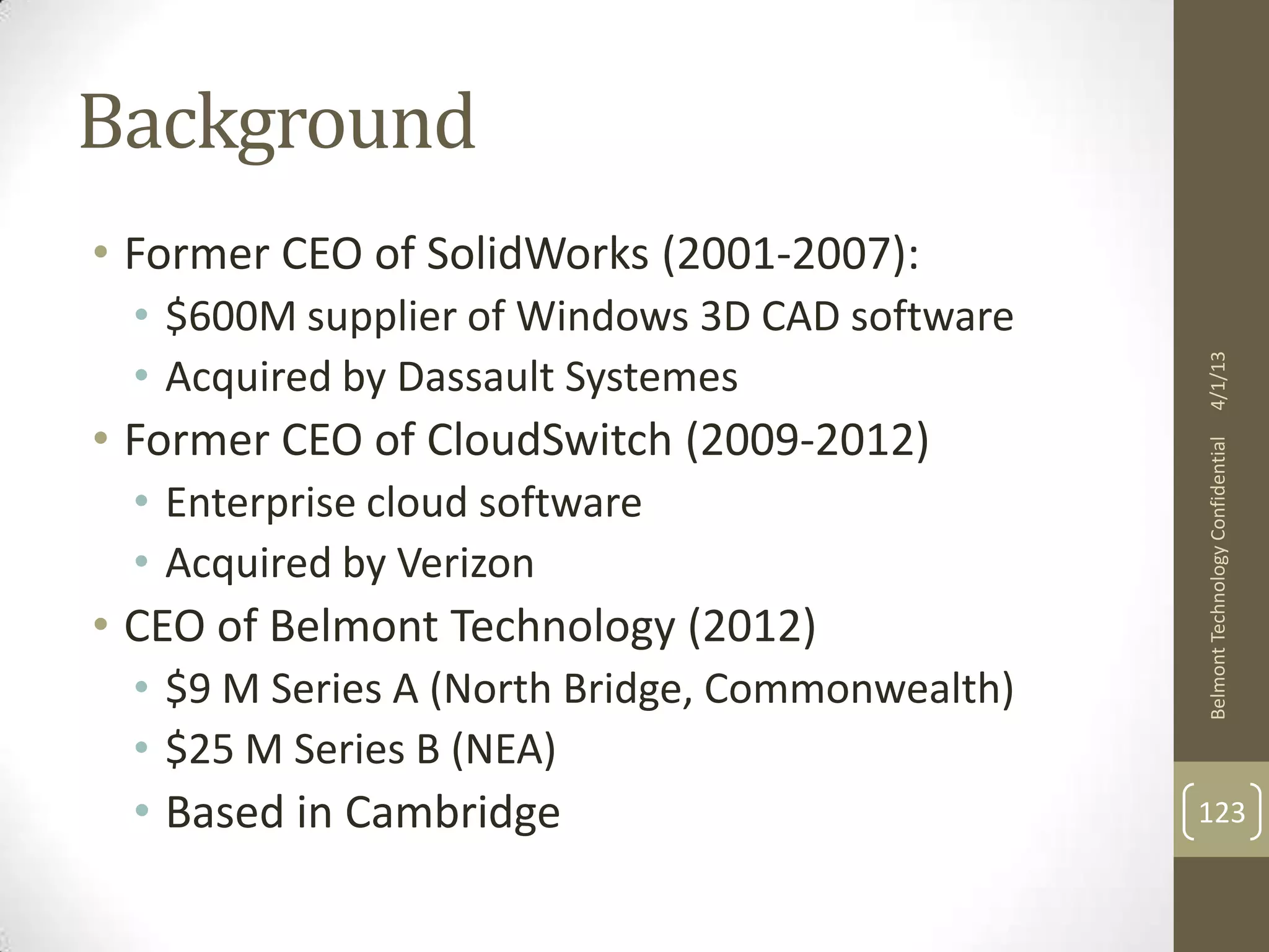 Background
• Former CEO of SolidWorks (2001-2007):
 • $600M supplier of Windows 3D CAD software
 • Acquired by Dassault Systemes




                                                4/1/13
• Former CEO of CloudSwitch (2009-2012)




                                                Belmont Technology Confidential
 • Enterprise cloud software
 • Acquired by Verizon
• CEO of Belmont Technology (2012)
 • $9 M Series A (North Bridge, Commonwealth)
 • $25 M Series B (NEA)
 • Based in Cambridge                           123
 
