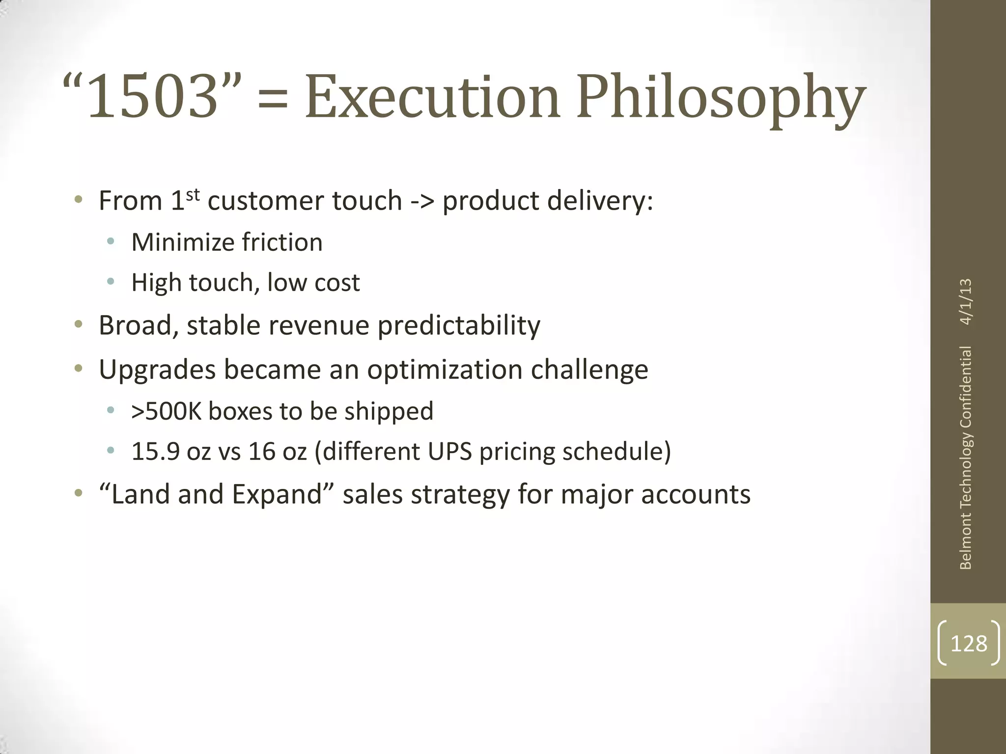 “1503” = Execution Philosophy
• From 1st customer touch -> product delivery:
  • Minimize friction
  • High touch, low cost




                                                        4/1/13
• Broad, stable revenue predictability




                                                        Belmont Technology Confidential
• Upgrades became an optimization challenge
  • >500K boxes to be shipped
  • 15.9 oz vs 16 oz (different UPS pricing schedule)
• “Land and Expand” sales strategy for major accounts



                                                        128
 
