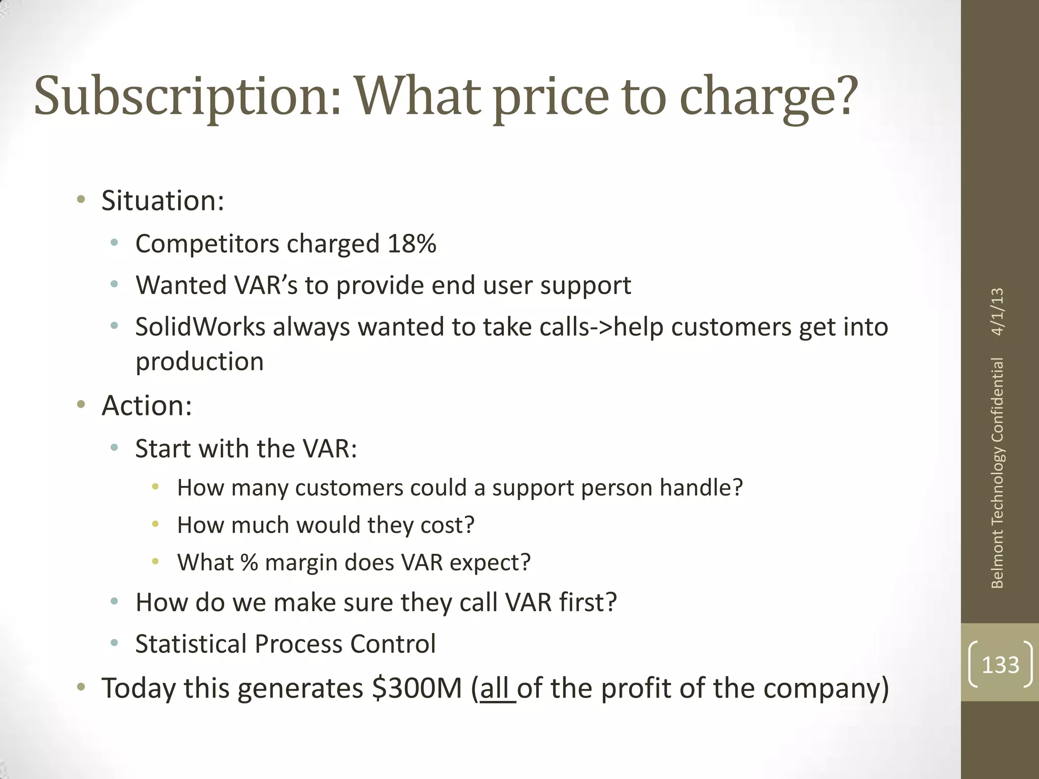 Subscription: What price to charge?
 • Situation:
   • Competitors charged 18%
   • Wanted VAR’s to provide end user support




                                                                       4/1/13
   • SolidWorks always wanted to take calls->help customers get into
     production




                                                                       Belmont Technology Confidential
 • Action:
   • Start with the VAR:
       • How many customers could a support person handle?
       • How much would they cost?
       • What % margin does VAR expect?
   • How do we make sure they call VAR first?
   • Statistical Process Control
                                                                       133
 • Today this generates $300M (all of the profit of the company)
 