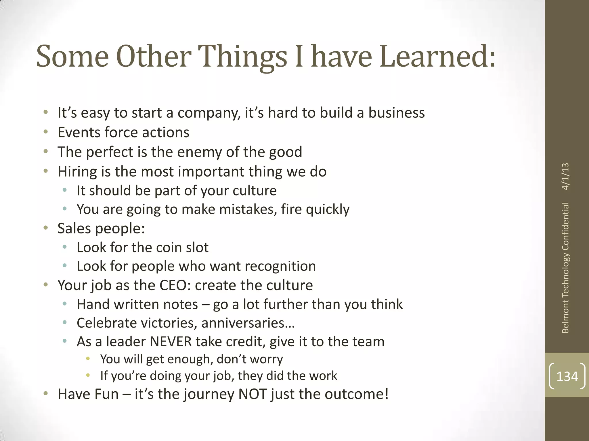 Some Other Things I have Learned:
•   It’s easy to start a company, it’s hard to build a business
•   Events force actions
•   The perfect is the enemy of the good
•




                                                                  4/1/13
    Hiring is the most important thing we do
    • It should be part of your culture
    • You are going to make mistakes, fire quickly




                                                                  Belmont Technology Confidential
• Sales people:
    • Look for the coin slot
    • Look for people who want recognition
• Your job as the CEO: create the culture
    • Hand written notes – go a lot further than you think
    • Celebrate victories, anniversaries…
    • As a leader NEVER take credit, give it to the team
        • You will get enough, don’t worry
        • If you’re doing your job, they did the work             134
• Have Fun – it’s the journey NOT just the outcome!
 