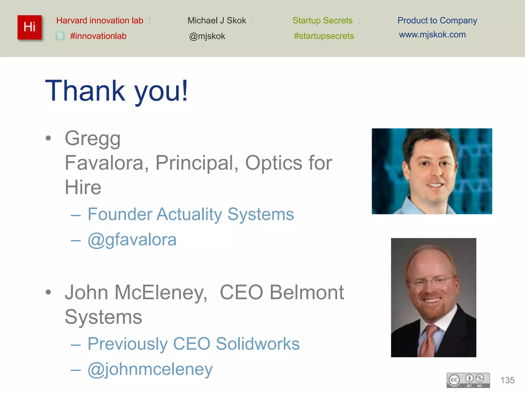 Harvard innovation lab :   Michael J Skok :   Startup Secrets :   Product to Company
Hi                                                                      www.mjskok.com
         #innovationlab          @mjskok            #startupsecrets




     Thank you!
     • Gregg
       Favalora, Principal, Optics for
       Hire
         – Founder Actuality Systems
         – @gfavalora


     • John McEleney, CEO Belmont
       Systems
         – Previously CEO Solidworks
         – @johnmceleney                                                                     135
 