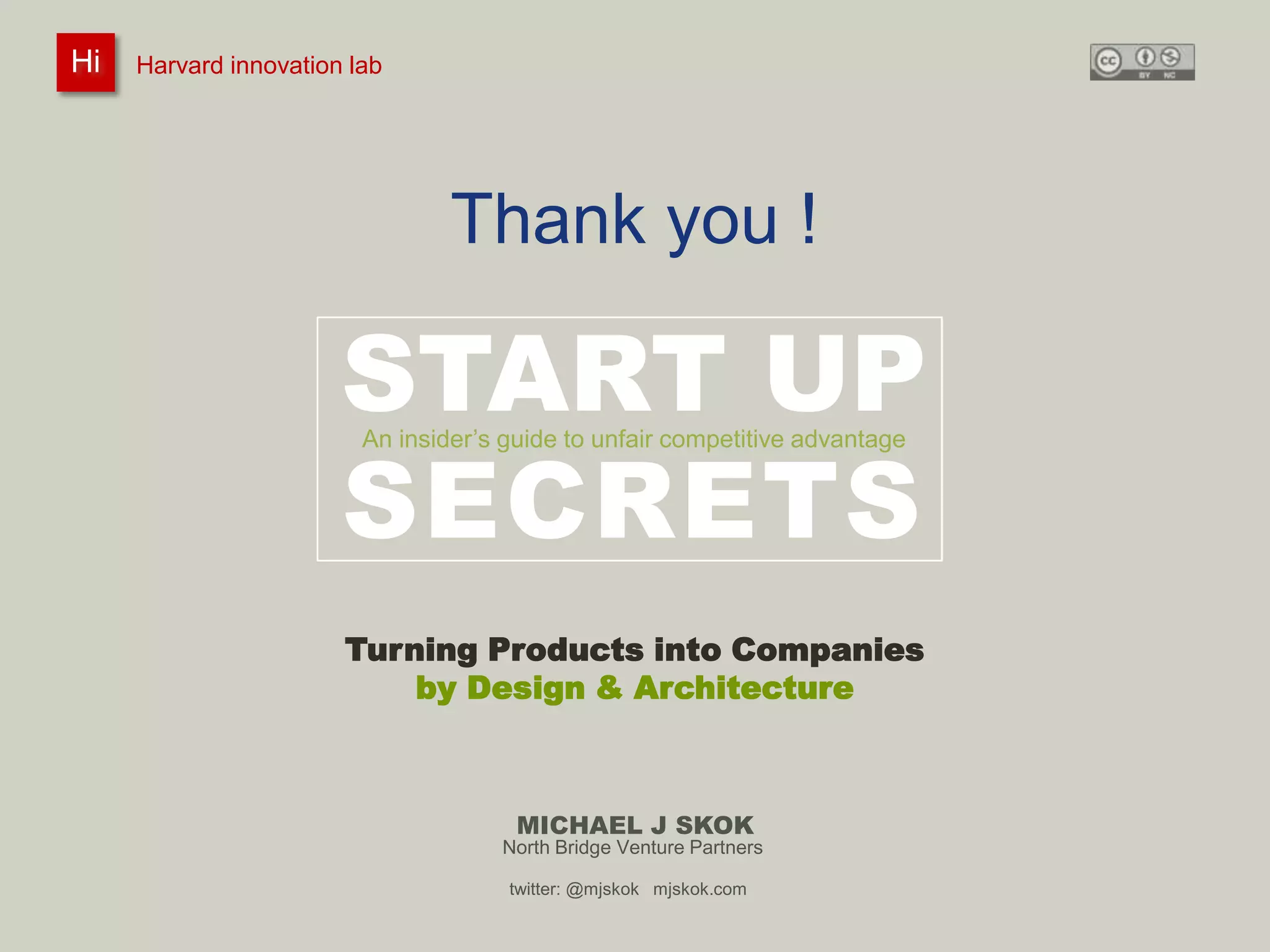 Harvard innovation lab :       Michael J Skok :           Startup Secrets :   Product to Company
 Hi
Hi    Harvard innovation lab
         #innovationlab              @mjskok                     #startupsecrets    www.mjskok.com




                                     Thank you !

                           START UP
                           SECRETS
                             An insider’s guide to unfair competitive advantage




                           Turning Products into Companies
                               by Design & Architecture



                                           MICHAEL J SKOK
                                         North Bridge Venture Partners

                                          twitter: @mjskok mjskok.com
                                                                                                         136
 
