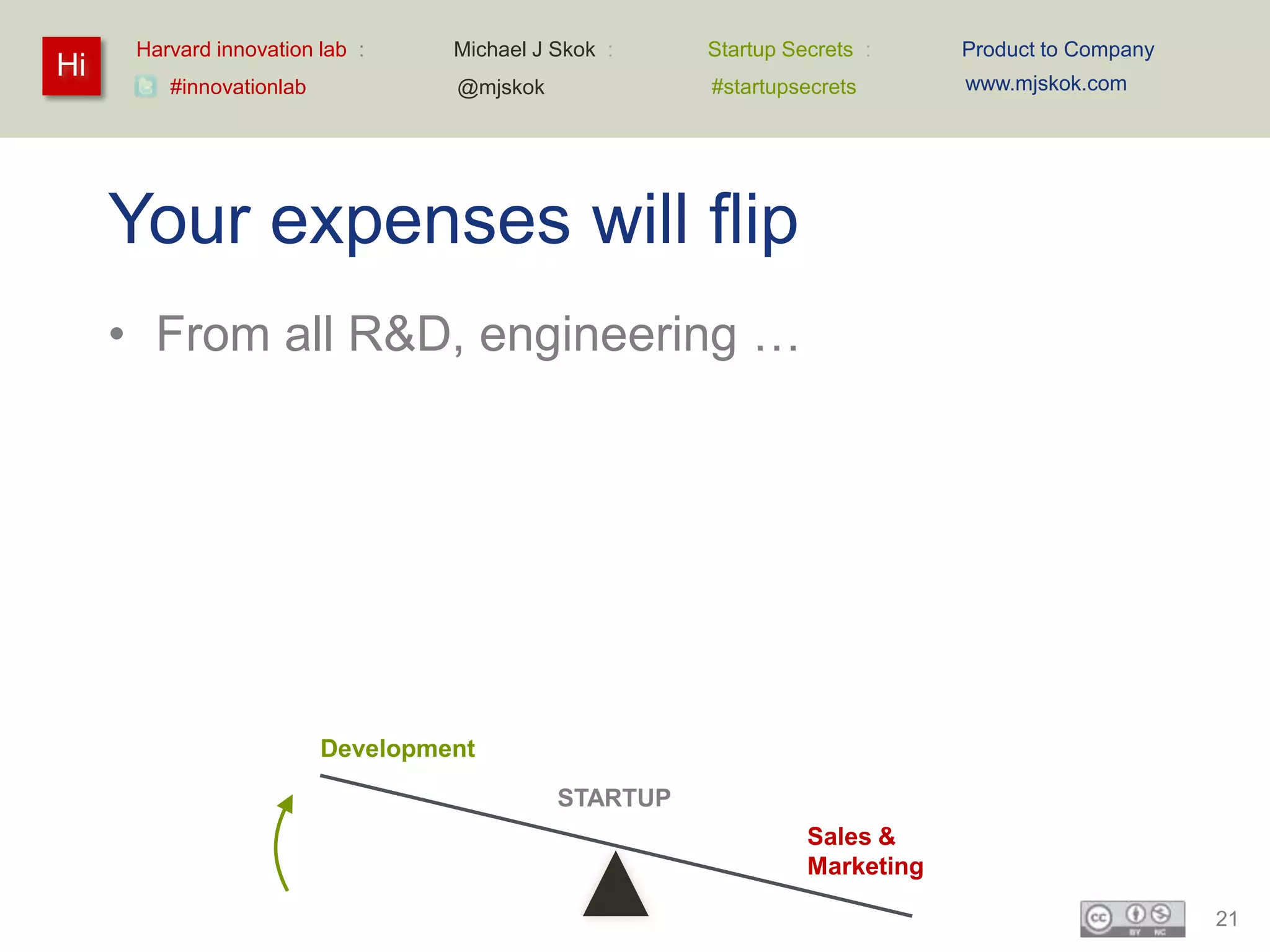 Harvard innovation lab :     Michael J Skok :    Startup Secrets :     Product to Company
Hi                                                                           www.mjskok.com
         #innovationlab            @mjskok             #startupsecrets




     Your expenses will flip
     • From all R&D, engineering …




                          Development

                                             STARTUP
                                                                 Sales &
                                                                 Marketing

                                                                                                  21
 