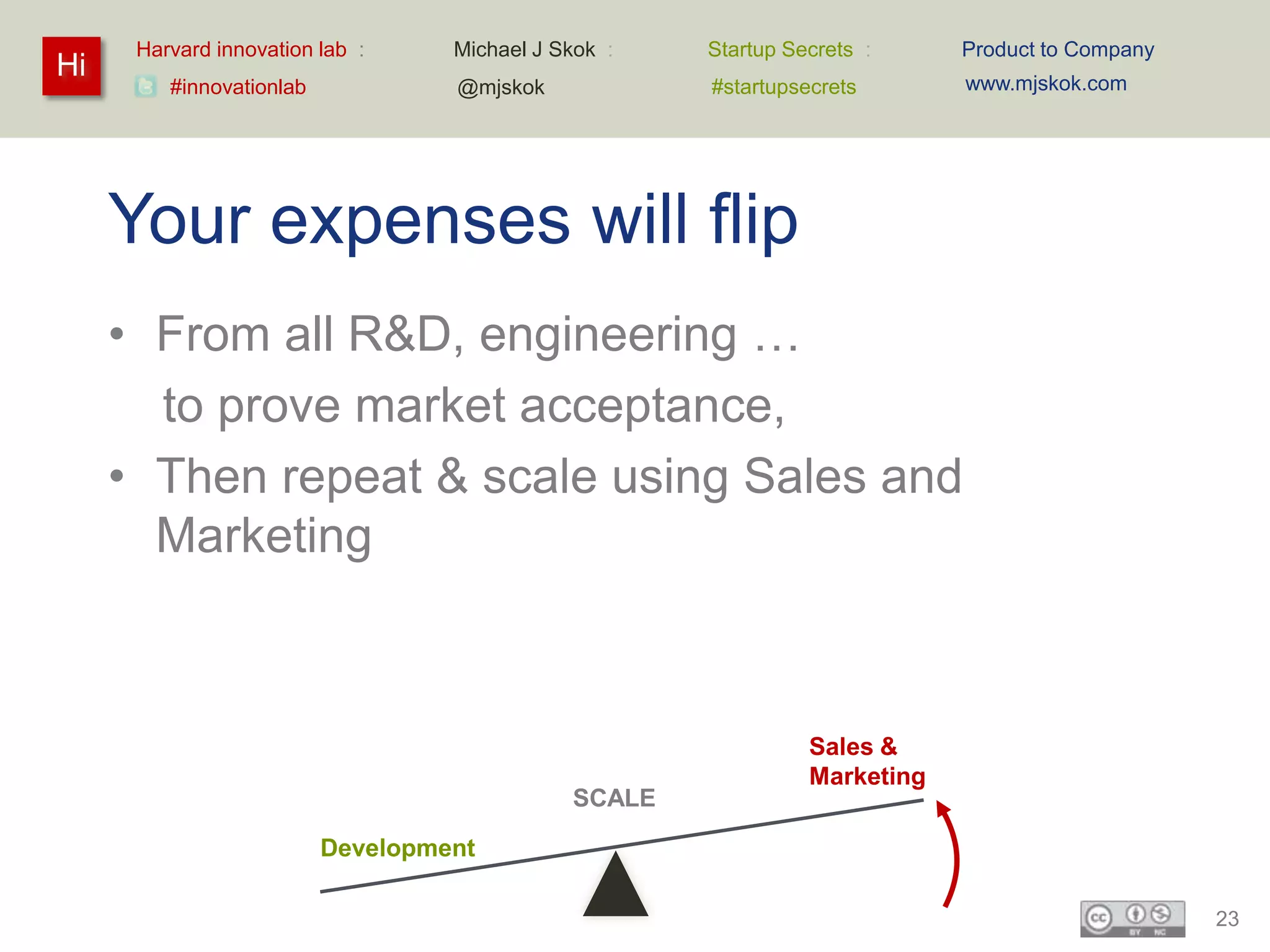 Harvard innovation lab :     Michael J Skok :   Startup Secrets :     Product to Company
Hi                                                                          www.mjskok.com
         #innovationlab            @mjskok            #startupsecrets




     Your expenses will flip
     • From all R&D, engineering …
       to prove market acceptance,
     • Then repeat & scale using Sales and
       Marketing



                                                                Sales &
                                                                Marketing
                                              SCALE

                          Development

                                                                                                 23
 