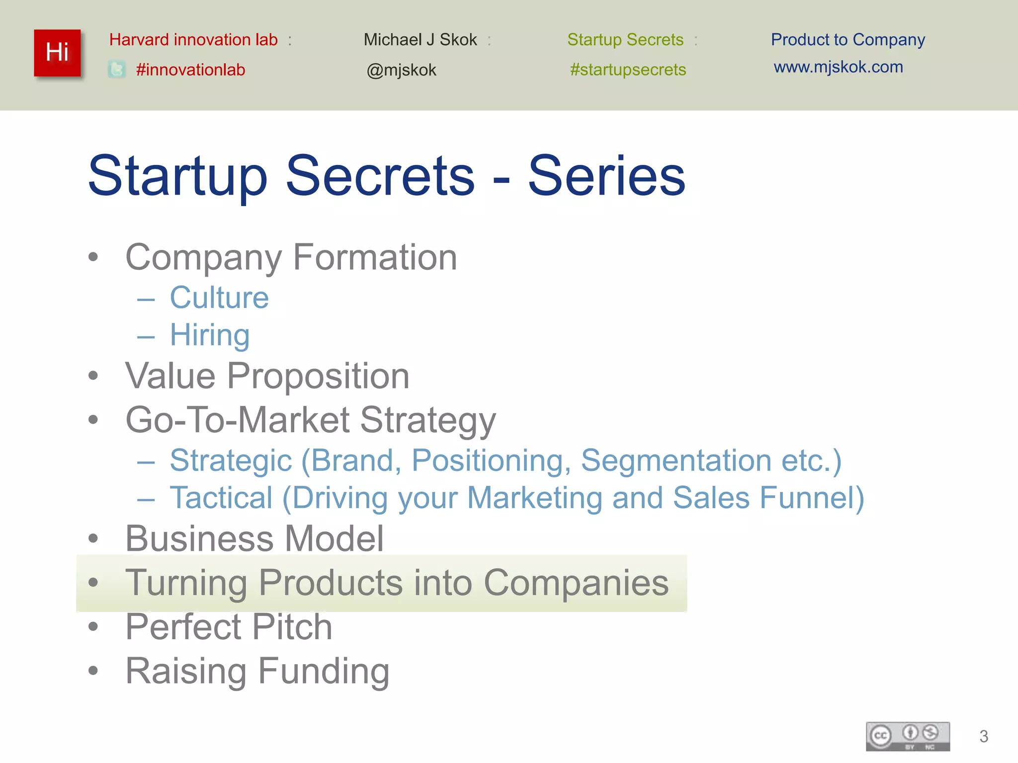Harvard innovation lab :   Michael J Skok :   Startup Secrets :   Product to Company
Hi                                                                         www.mjskok.com
            #innovationlab          @mjskok            #startupsecrets




     Startup Secrets - Series
     • Company Formation
            – Culture
            – Hiring
     • Value Proposition
     • Go-To-Market Strategy
            – Strategic (Brand, Positioning, Segmentation etc.)
            – Tactical (Driving your Marketing and Sales Funnel)
     •     Business Model
     •     Turning Products into Companies
     •     Perfect Pitch
     •     Raising Funding
                                                                                                3
 