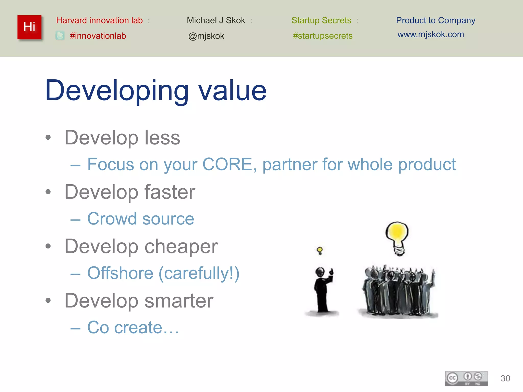 Harvard innovation lab :   Michael J Skok :   Startup Secrets :   Product to Company
Hi                                                                      www.mjskok.com
         #innovationlab          @mjskok            #startupsecrets




     Developing value
     • Develop less
         – Focus on your CORE, partner for whole product
     • Develop faster
         – Crowd source
     • Develop cheaper
         – Offshore (carefully!)
     • Develop smarter
         – Co create…

                                                                                             30
 